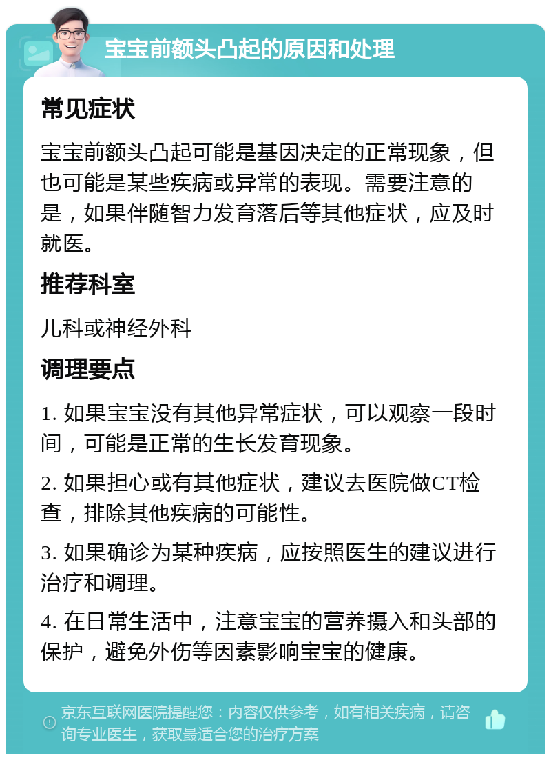 宝宝前额头凸起的原因和处理 常见症状 宝宝前额头凸起可能是基因决定的正常现象，但也可能是某些疾病或异常的表现。需要注意的是，如果伴随智力发育落后等其他症状，应及时就医。 推荐科室 儿科或神经外科 调理要点 1. 如果宝宝没有其他异常症状，可以观察一段时间，可能是正常的生长发育现象。 2. 如果担心或有其他症状，建议去医院做CT检查，排除其他疾病的可能性。 3. 如果确诊为某种疾病，应按照医生的建议进行治疗和调理。 4. 在日常生活中，注意宝宝的营养摄入和头部的保护，避免外伤等因素影响宝宝的健康。