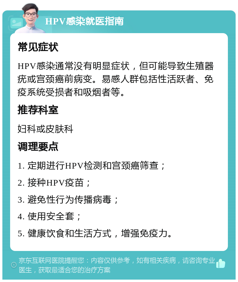 HPV感染就医指南 常见症状 HPV感染通常没有明显症状，但可能导致生殖器疣或宫颈癌前病变。易感人群包括性活跃者、免疫系统受损者和吸烟者等。 推荐科室 妇科或皮肤科 调理要点 1. 定期进行HPV检测和宫颈癌筛查； 2. 接种HPV疫苗； 3. 避免性行为传播病毒； 4. 使用安全套； 5. 健康饮食和生活方式，增强免疫力。