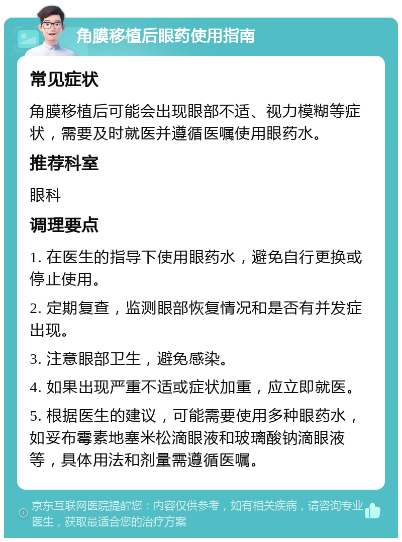角膜移植后眼药使用指南 常见症状 角膜移植后可能会出现眼部不适、视力模糊等症状，需要及时就医并遵循医嘱使用眼药水。 推荐科室 眼科 调理要点 1. 在医生的指导下使用眼药水，避免自行更换或停止使用。 2. 定期复查，监测眼部恢复情况和是否有并发症出现。 3. 注意眼部卫生，避免感染。 4. 如果出现严重不适或症状加重，应立即就医。 5. 根据医生的建议，可能需要使用多种眼药水，如妥布霉素地塞米松滴眼液和玻璃酸钠滴眼液等，具体用法和剂量需遵循医嘱。