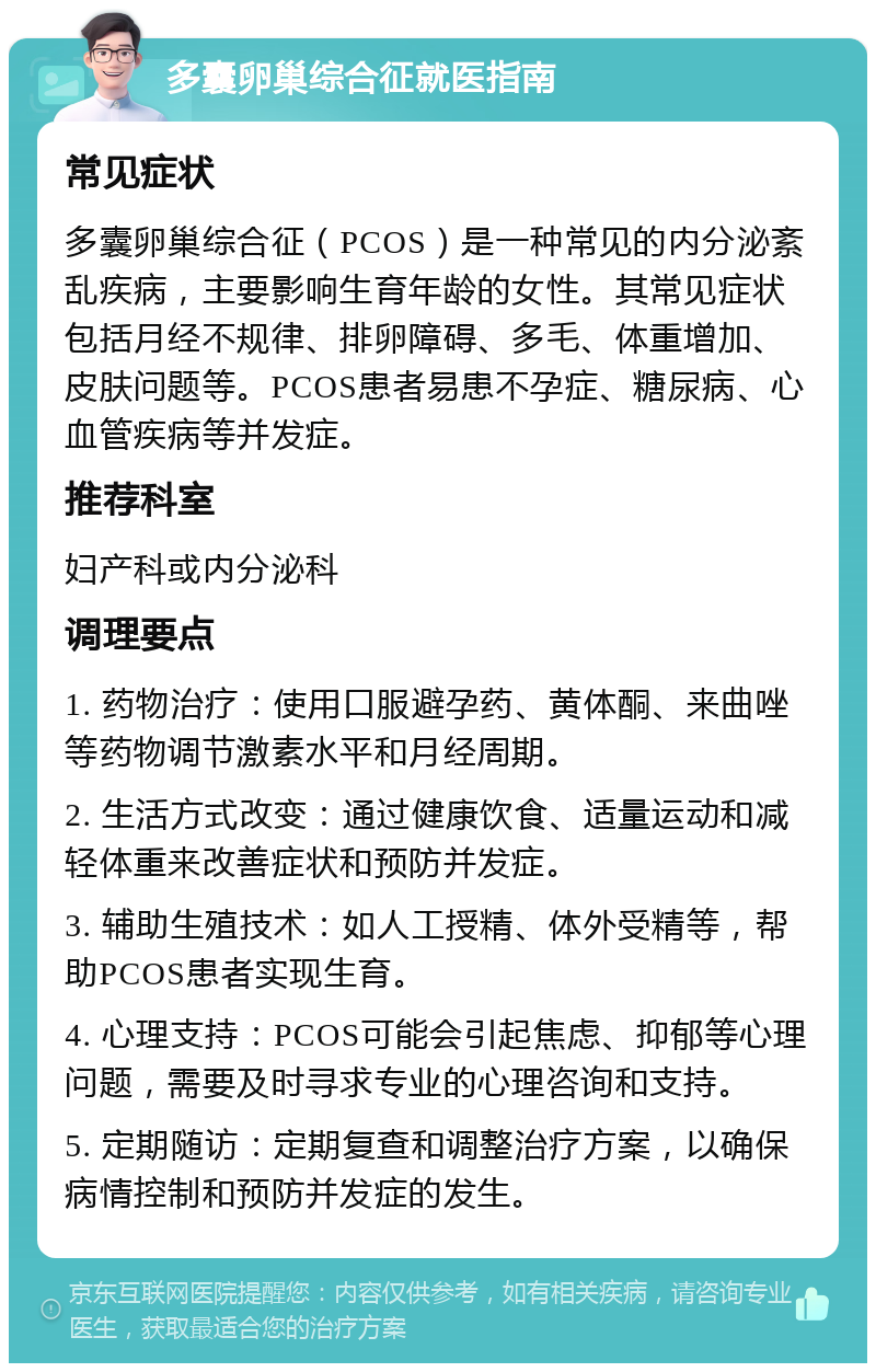 多囊卵巢综合征就医指南 常见症状 多囊卵巢综合征（PCOS）是一种常见的内分泌紊乱疾病，主要影响生育年龄的女性。其常见症状包括月经不规律、排卵障碍、多毛、体重增加、皮肤问题等。PCOS患者易患不孕症、糖尿病、心血管疾病等并发症。 推荐科室 妇产科或内分泌科 调理要点 1. 药物治疗：使用口服避孕药、黄体酮、来曲唑等药物调节激素水平和月经周期。 2. 生活方式改变：通过健康饮食、适量运动和减轻体重来改善症状和预防并发症。 3. 辅助生殖技术：如人工授精、体外受精等，帮助PCOS患者实现生育。 4. 心理支持：PCOS可能会引起焦虑、抑郁等心理问题，需要及时寻求专业的心理咨询和支持。 5. 定期随访：定期复查和调整治疗方案，以确保病情控制和预防并发症的发生。