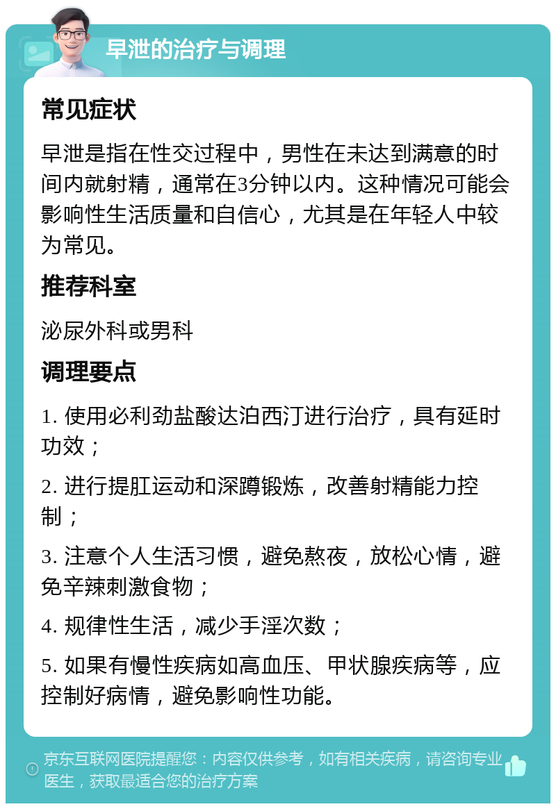 早泄的治疗与调理 常见症状 早泄是指在性交过程中，男性在未达到满意的时间内就射精，通常在3分钟以内。这种情况可能会影响性生活质量和自信心，尤其是在年轻人中较为常见。 推荐科室 泌尿外科或男科 调理要点 1. 使用必利劲盐酸达泊西汀进行治疗，具有延时功效； 2. 进行提肛运动和深蹲锻炼，改善射精能力控制； 3. 注意个人生活习惯，避免熬夜，放松心情，避免辛辣刺激食物； 4. 规律性生活，减少手淫次数； 5. 如果有慢性疾病如高血压、甲状腺疾病等，应控制好病情，避免影响性功能。