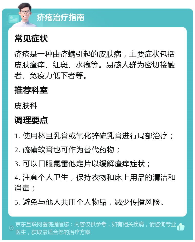 疥疮治疗指南 常见症状 疥疮是一种由疥螨引起的皮肤病，主要症状包括皮肤瘙痒、红斑、水疱等。易感人群为密切接触者、免疫力低下者等。 推荐科室 皮肤科 调理要点 1. 使用林旦乳膏或氧化锌硫乳膏进行局部治疗； 2. 硫磺软膏也可作为替代药物； 3. 可以口服氯雷他定片以缓解瘙痒症状； 4. 注意个人卫生，保持衣物和床上用品的清洁和消毒； 5. 避免与他人共用个人物品，减少传播风险。