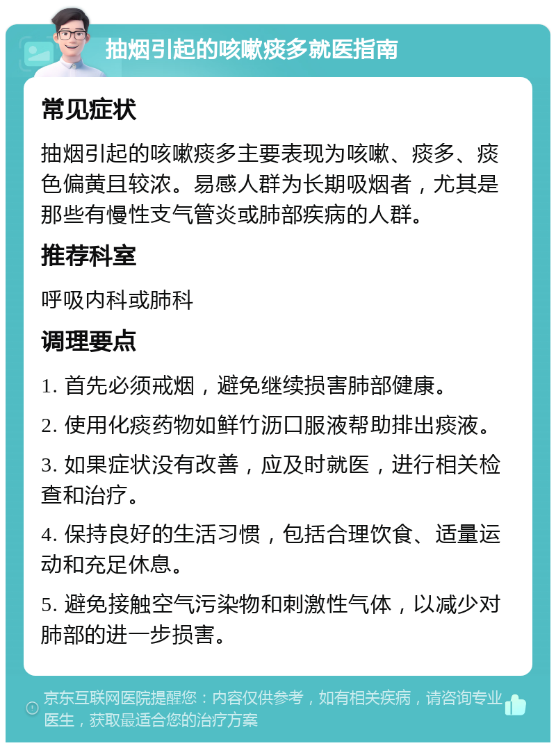 抽烟引起的咳嗽痰多就医指南 常见症状 抽烟引起的咳嗽痰多主要表现为咳嗽、痰多、痰色偏黄且较浓。易感人群为长期吸烟者，尤其是那些有慢性支气管炎或肺部疾病的人群。 推荐科室 呼吸内科或肺科 调理要点 1. 首先必须戒烟，避免继续损害肺部健康。 2. 使用化痰药物如鲜竹沥口服液帮助排出痰液。 3. 如果症状没有改善，应及时就医，进行相关检查和治疗。 4. 保持良好的生活习惯，包括合理饮食、适量运动和充足休息。 5. 避免接触空气污染物和刺激性气体，以减少对肺部的进一步损害。