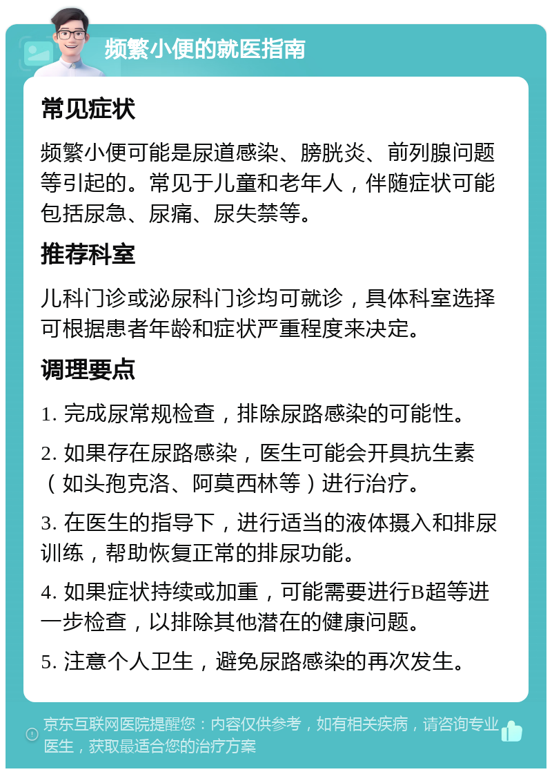 频繁小便的就医指南 常见症状 频繁小便可能是尿道感染、膀胱炎、前列腺问题等引起的。常见于儿童和老年人，伴随症状可能包括尿急、尿痛、尿失禁等。 推荐科室 儿科门诊或泌尿科门诊均可就诊，具体科室选择可根据患者年龄和症状严重程度来决定。 调理要点 1. 完成尿常规检查，排除尿路感染的可能性。 2. 如果存在尿路感染，医生可能会开具抗生素（如头孢克洛、阿莫西林等）进行治疗。 3. 在医生的指导下，进行适当的液体摄入和排尿训练，帮助恢复正常的排尿功能。 4. 如果症状持续或加重，可能需要进行B超等进一步检查，以排除其他潜在的健康问题。 5. 注意个人卫生，避免尿路感染的再次发生。