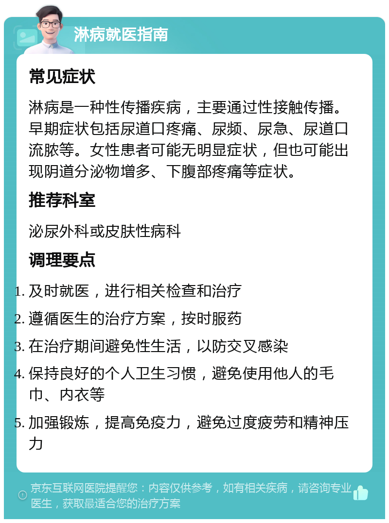 淋病就医指南 常见症状 淋病是一种性传播疾病，主要通过性接触传播。早期症状包括尿道口疼痛、尿频、尿急、尿道口流脓等。女性患者可能无明显症状，但也可能出现阴道分泌物增多、下腹部疼痛等症状。 推荐科室 泌尿外科或皮肤性病科 调理要点 及时就医，进行相关检查和治疗 遵循医生的治疗方案，按时服药 在治疗期间避免性生活，以防交叉感染 保持良好的个人卫生习惯，避免使用他人的毛巾、内衣等 加强锻炼，提高免疫力，避免过度疲劳和精神压力