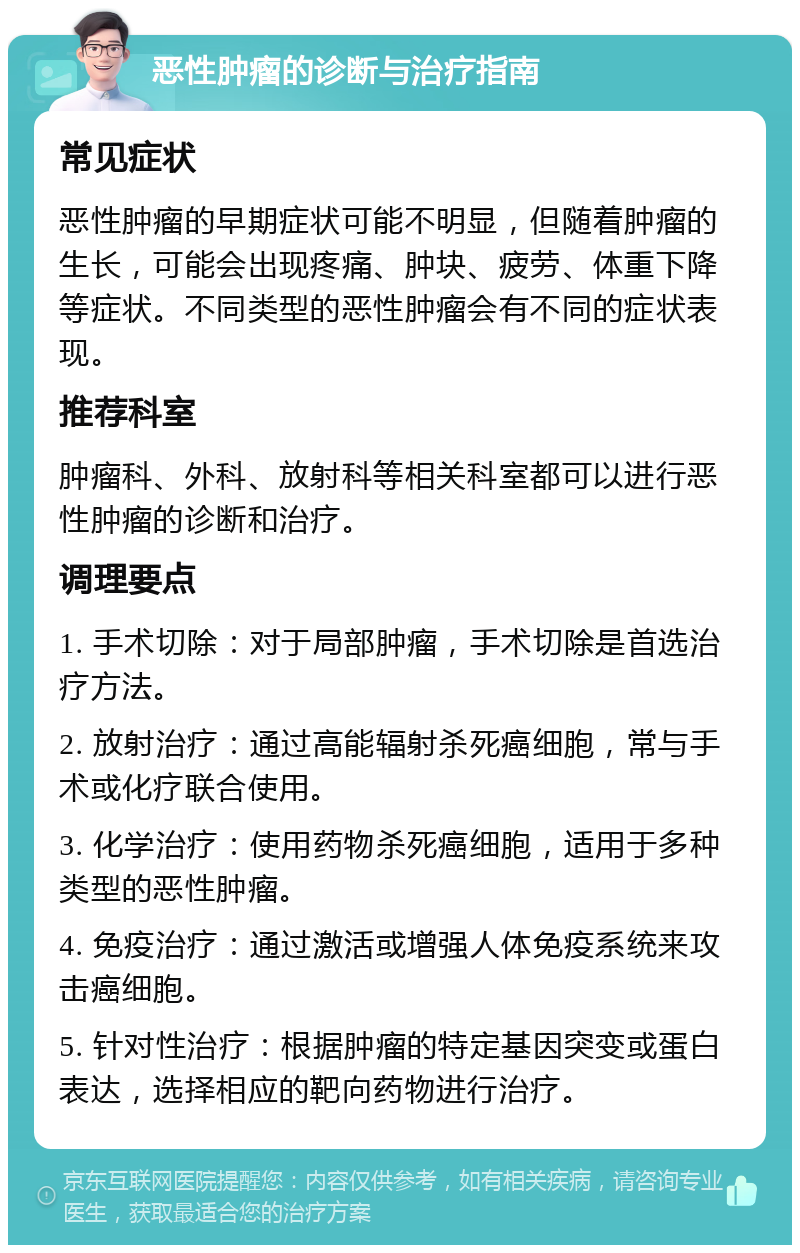 恶性肿瘤的诊断与治疗指南 常见症状 恶性肿瘤的早期症状可能不明显，但随着肿瘤的生长，可能会出现疼痛、肿块、疲劳、体重下降等症状。不同类型的恶性肿瘤会有不同的症状表现。 推荐科室 肿瘤科、外科、放射科等相关科室都可以进行恶性肿瘤的诊断和治疗。 调理要点 1. 手术切除：对于局部肿瘤，手术切除是首选治疗方法。 2. 放射治疗：通过高能辐射杀死癌细胞，常与手术或化疗联合使用。 3. 化学治疗：使用药物杀死癌细胞，适用于多种类型的恶性肿瘤。 4. 免疫治疗：通过激活或增强人体免疫系统来攻击癌细胞。 5. 针对性治疗：根据肿瘤的特定基因突变或蛋白表达，选择相应的靶向药物进行治疗。