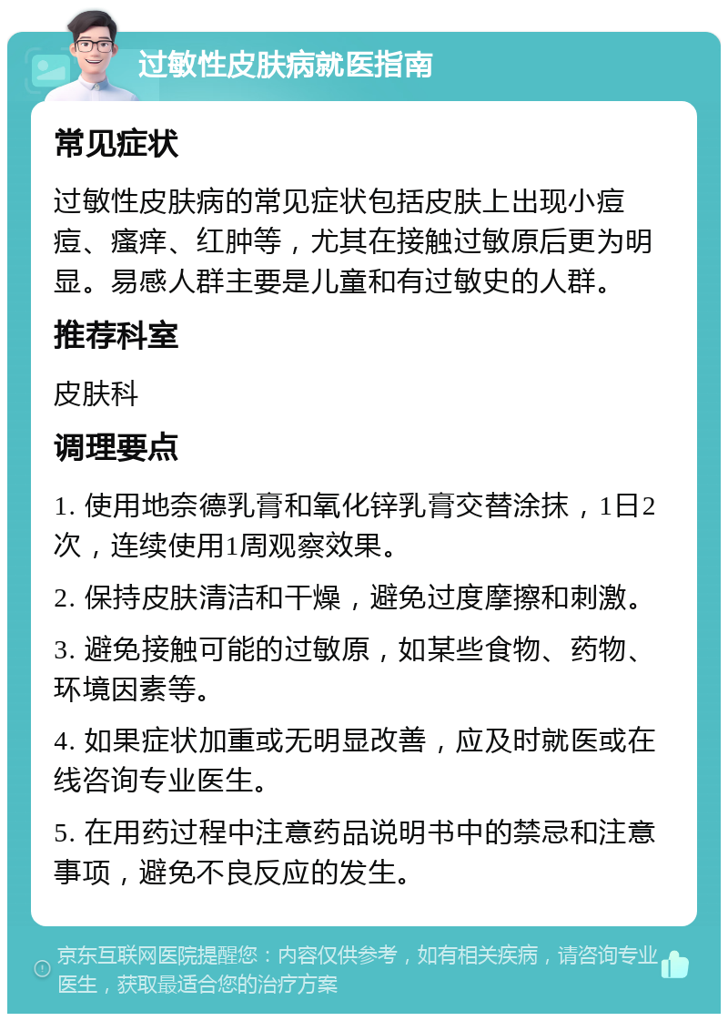 过敏性皮肤病就医指南 常见症状 过敏性皮肤病的常见症状包括皮肤上出现小痘痘、瘙痒、红肿等，尤其在接触过敏原后更为明显。易感人群主要是儿童和有过敏史的人群。 推荐科室 皮肤科 调理要点 1. 使用地奈德乳膏和氧化锌乳膏交替涂抹，1日2次，连续使用1周观察效果。 2. 保持皮肤清洁和干燥，避免过度摩擦和刺激。 3. 避免接触可能的过敏原，如某些食物、药物、环境因素等。 4. 如果症状加重或无明显改善，应及时就医或在线咨询专业医生。 5. 在用药过程中注意药品说明书中的禁忌和注意事项，避免不良反应的发生。