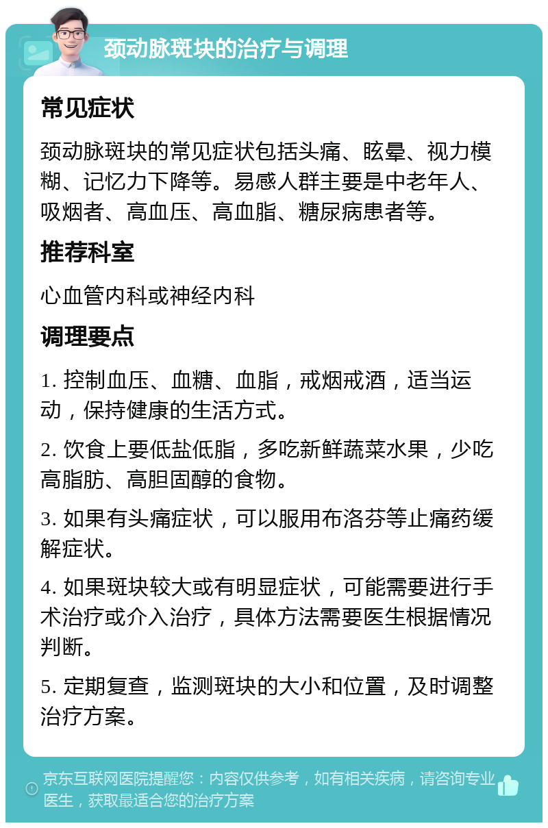 颈动脉斑块的治疗与调理 常见症状 颈动脉斑块的常见症状包括头痛、眩晕、视力模糊、记忆力下降等。易感人群主要是中老年人、吸烟者、高血压、高血脂、糖尿病患者等。 推荐科室 心血管内科或神经内科 调理要点 1. 控制血压、血糖、血脂，戒烟戒酒，适当运动，保持健康的生活方式。 2. 饮食上要低盐低脂，多吃新鲜蔬菜水果，少吃高脂肪、高胆固醇的食物。 3. 如果有头痛症状，可以服用布洛芬等止痛药缓解症状。 4. 如果斑块较大或有明显症状，可能需要进行手术治疗或介入治疗，具体方法需要医生根据情况判断。 5. 定期复查，监测斑块的大小和位置，及时调整治疗方案。