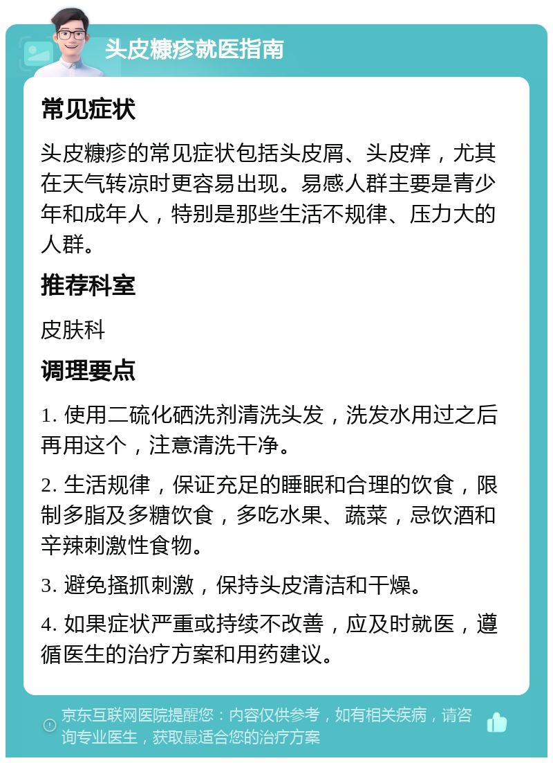 头皮糠疹就医指南 常见症状 头皮糠疹的常见症状包括头皮屑、头皮痒，尤其在天气转凉时更容易出现。易感人群主要是青少年和成年人，特别是那些生活不规律、压力大的人群。 推荐科室 皮肤科 调理要点 1. 使用二硫化硒洗剂清洗头发，洗发水用过之后再用这个，注意清洗干净。 2. 生活规律，保证充足的睡眠和合理的饮食，限制多脂及多糖饮食，多吃水果、蔬菜，忌饮酒和辛辣刺激性食物。 3. 避免搔抓刺激，保持头皮清洁和干燥。 4. 如果症状严重或持续不改善，应及时就医，遵循医生的治疗方案和用药建议。