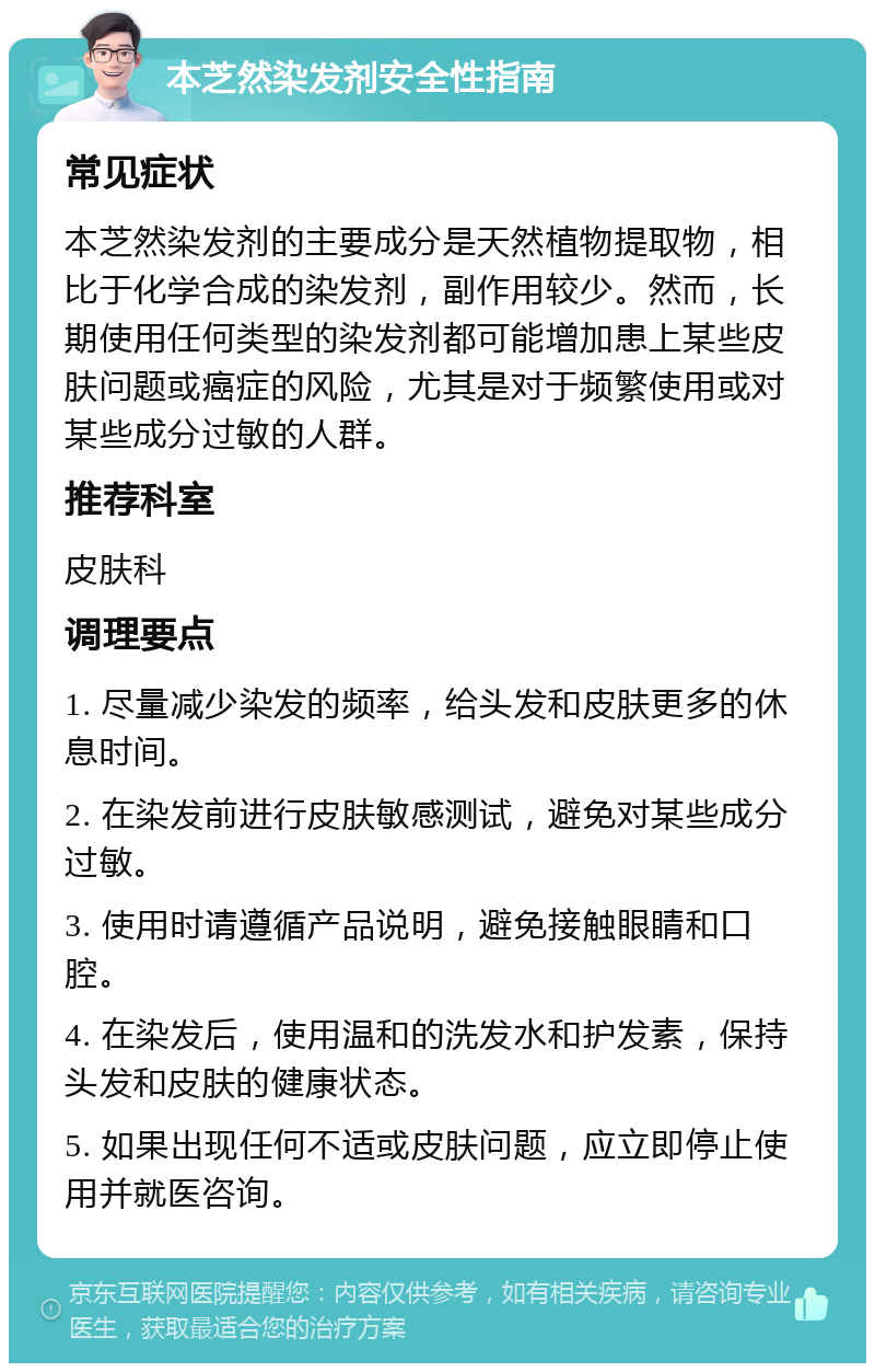 本芝然染发剂安全性指南 常见症状 本芝然染发剂的主要成分是天然植物提取物，相比于化学合成的染发剂，副作用较少。然而，长期使用任何类型的染发剂都可能增加患上某些皮肤问题或癌症的风险，尤其是对于频繁使用或对某些成分过敏的人群。 推荐科室 皮肤科 调理要点 1. 尽量减少染发的频率，给头发和皮肤更多的休息时间。 2. 在染发前进行皮肤敏感测试，避免对某些成分过敏。 3. 使用时请遵循产品说明，避免接触眼睛和口腔。 4. 在染发后，使用温和的洗发水和护发素，保持头发和皮肤的健康状态。 5. 如果出现任何不适或皮肤问题，应立即停止使用并就医咨询。