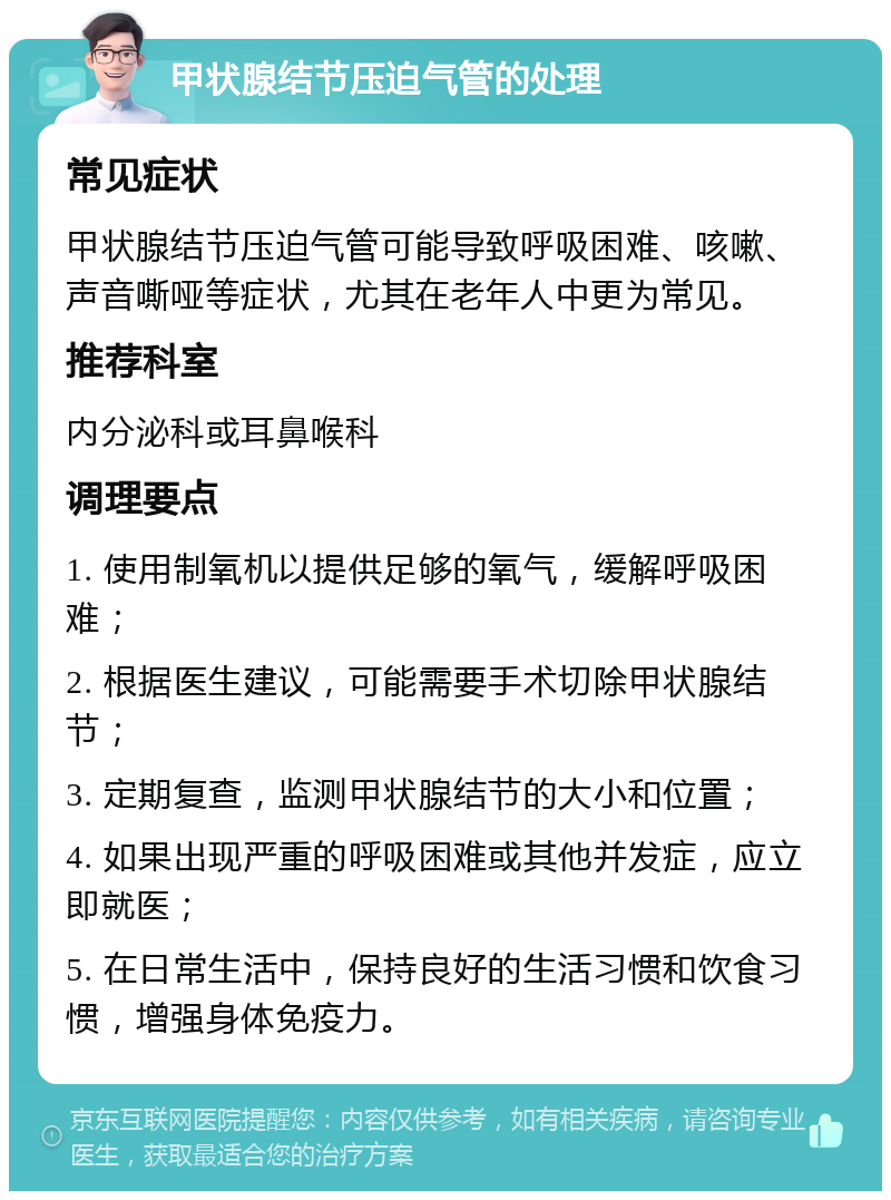 甲状腺结节压迫气管的处理 常见症状 甲状腺结节压迫气管可能导致呼吸困难、咳嗽、声音嘶哑等症状，尤其在老年人中更为常见。 推荐科室 内分泌科或耳鼻喉科 调理要点 1. 使用制氧机以提供足够的氧气，缓解呼吸困难； 2. 根据医生建议，可能需要手术切除甲状腺结节； 3. 定期复查，监测甲状腺结节的大小和位置； 4. 如果出现严重的呼吸困难或其他并发症，应立即就医； 5. 在日常生活中，保持良好的生活习惯和饮食习惯，增强身体免疫力。