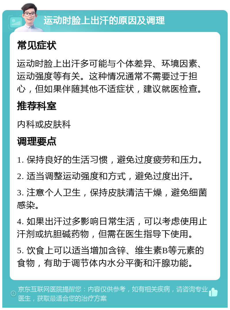 运动时脸上出汗的原因及调理 常见症状 运动时脸上出汗多可能与个体差异、环境因素、运动强度等有关。这种情况通常不需要过于担心，但如果伴随其他不适症状，建议就医检查。 推荐科室 内科或皮肤科 调理要点 1. 保持良好的生活习惯，避免过度疲劳和压力。 2. 适当调整运动强度和方式，避免过度出汗。 3. 注意个人卫生，保持皮肤清洁干燥，避免细菌感染。 4. 如果出汗过多影响日常生活，可以考虑使用止汗剂或抗胆碱药物，但需在医生指导下使用。 5. 饮食上可以适当增加含锌、维生素B等元素的食物，有助于调节体内水分平衡和汗腺功能。