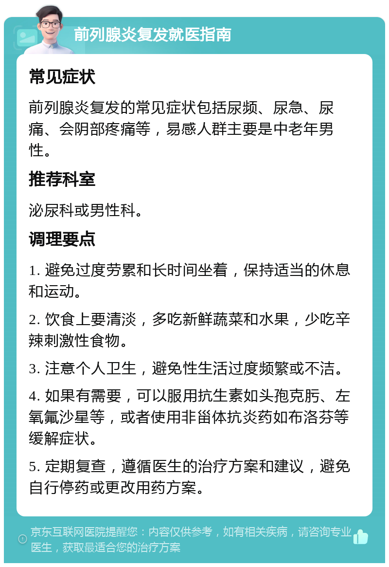 前列腺炎复发就医指南 常见症状 前列腺炎复发的常见症状包括尿频、尿急、尿痛、会阴部疼痛等，易感人群主要是中老年男性。 推荐科室 泌尿科或男性科。 调理要点 1. 避免过度劳累和长时间坐着，保持适当的休息和运动。 2. 饮食上要清淡，多吃新鲜蔬菜和水果，少吃辛辣刺激性食物。 3. 注意个人卫生，避免性生活过度频繁或不洁。 4. 如果有需要，可以服用抗生素如头孢克肟、左氧氟沙星等，或者使用非甾体抗炎药如布洛芬等缓解症状。 5. 定期复查，遵循医生的治疗方案和建议，避免自行停药或更改用药方案。