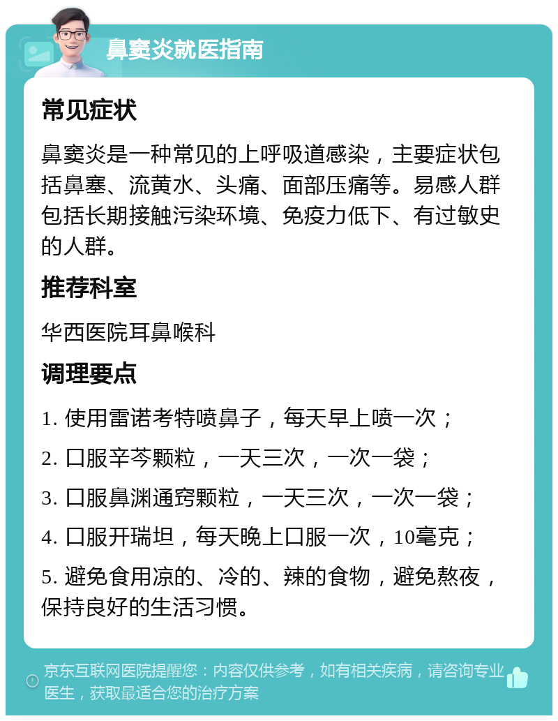 鼻窦炎就医指南 常见症状 鼻窦炎是一种常见的上呼吸道感染，主要症状包括鼻塞、流黄水、头痛、面部压痛等。易感人群包括长期接触污染环境、免疫力低下、有过敏史的人群。 推荐科室 华西医院耳鼻喉科 调理要点 1. 使用雷诺考特喷鼻子，每天早上喷一次； 2. 口服辛芩颗粒，一天三次，一次一袋； 3. 口服鼻渊通窍颗粒，一天三次，一次一袋； 4. 口服开瑞坦，每天晚上口服一次，10毫克； 5. 避免食用凉的、冷的、辣的食物，避免熬夜，保持良好的生活习惯。