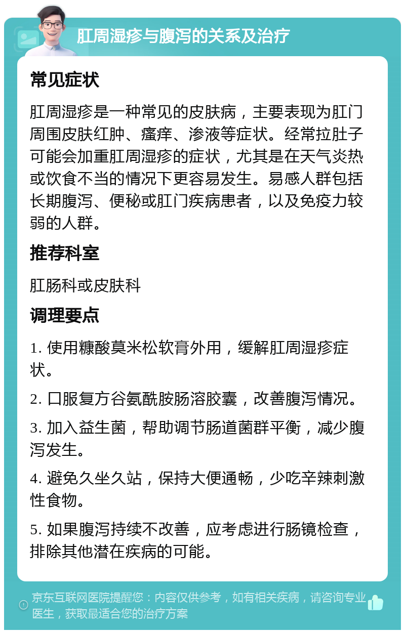 肛周湿疹与腹泻的关系及治疗 常见症状 肛周湿疹是一种常见的皮肤病，主要表现为肛门周围皮肤红肿、瘙痒、渗液等症状。经常拉肚子可能会加重肛周湿疹的症状，尤其是在天气炎热或饮食不当的情况下更容易发生。易感人群包括长期腹泻、便秘或肛门疾病患者，以及免疫力较弱的人群。 推荐科室 肛肠科或皮肤科 调理要点 1. 使用糠酸莫米松软膏外用，缓解肛周湿疹症状。 2. 口服复方谷氨酰胺肠溶胶囊，改善腹泻情况。 3. 加入益生菌，帮助调节肠道菌群平衡，减少腹泻发生。 4. 避免久坐久站，保持大便通畅，少吃辛辣刺激性食物。 5. 如果腹泻持续不改善，应考虑进行肠镜检查，排除其他潜在疾病的可能。