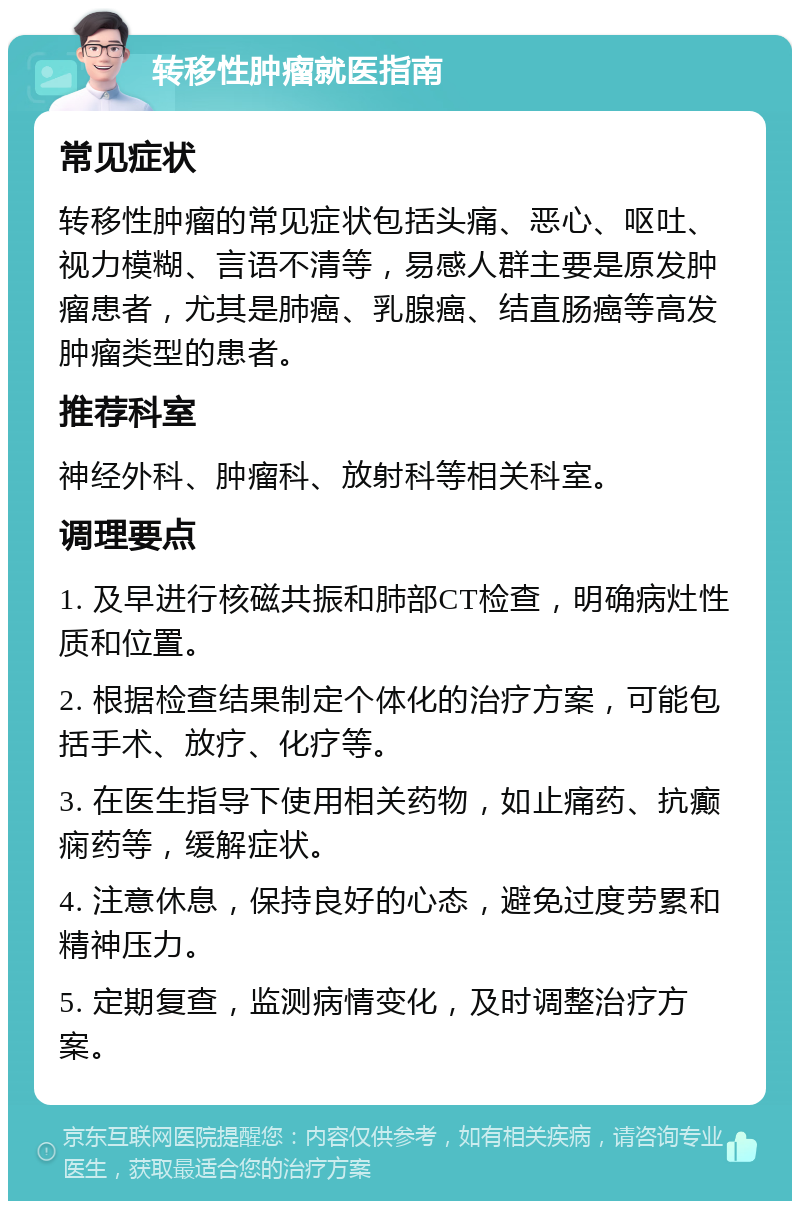 转移性肿瘤就医指南 常见症状 转移性肿瘤的常见症状包括头痛、恶心、呕吐、视力模糊、言语不清等，易感人群主要是原发肿瘤患者，尤其是肺癌、乳腺癌、结直肠癌等高发肿瘤类型的患者。 推荐科室 神经外科、肿瘤科、放射科等相关科室。 调理要点 1. 及早进行核磁共振和肺部CT检查，明确病灶性质和位置。 2. 根据检查结果制定个体化的治疗方案，可能包括手术、放疗、化疗等。 3. 在医生指导下使用相关药物，如止痛药、抗癫痫药等，缓解症状。 4. 注意休息，保持良好的心态，避免过度劳累和精神压力。 5. 定期复查，监测病情变化，及时调整治疗方案。