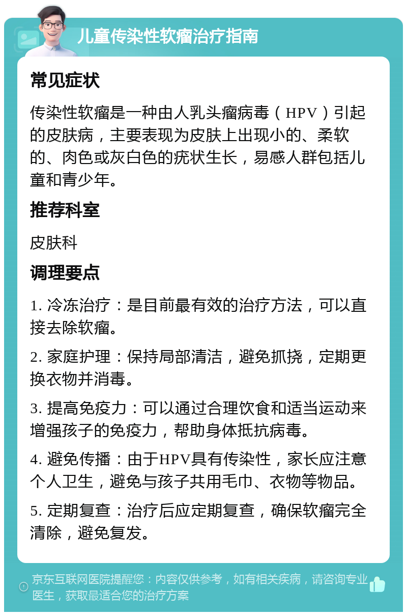 儿童传染性软瘤治疗指南 常见症状 传染性软瘤是一种由人乳头瘤病毒（HPV）引起的皮肤病，主要表现为皮肤上出现小的、柔软的、肉色或灰白色的疣状生长，易感人群包括儿童和青少年。 推荐科室 皮肤科 调理要点 1. 冷冻治疗：是目前最有效的治疗方法，可以直接去除软瘤。 2. 家庭护理：保持局部清洁，避免抓挠，定期更换衣物并消毒。 3. 提高免疫力：可以通过合理饮食和适当运动来增强孩子的免疫力，帮助身体抵抗病毒。 4. 避免传播：由于HPV具有传染性，家长应注意个人卫生，避免与孩子共用毛巾、衣物等物品。 5. 定期复查：治疗后应定期复查，确保软瘤完全清除，避免复发。