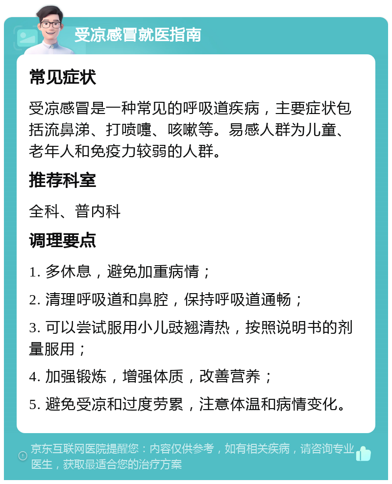 受凉感冒就医指南 常见症状 受凉感冒是一种常见的呼吸道疾病，主要症状包括流鼻涕、打喷嚏、咳嗽等。易感人群为儿童、老年人和免疫力较弱的人群。 推荐科室 全科、普内科 调理要点 1. 多休息，避免加重病情； 2. 清理呼吸道和鼻腔，保持呼吸道通畅； 3. 可以尝试服用小儿豉翘清热，按照说明书的剂量服用； 4. 加强锻炼，增强体质，改善营养； 5. 避免受凉和过度劳累，注意体温和病情变化。