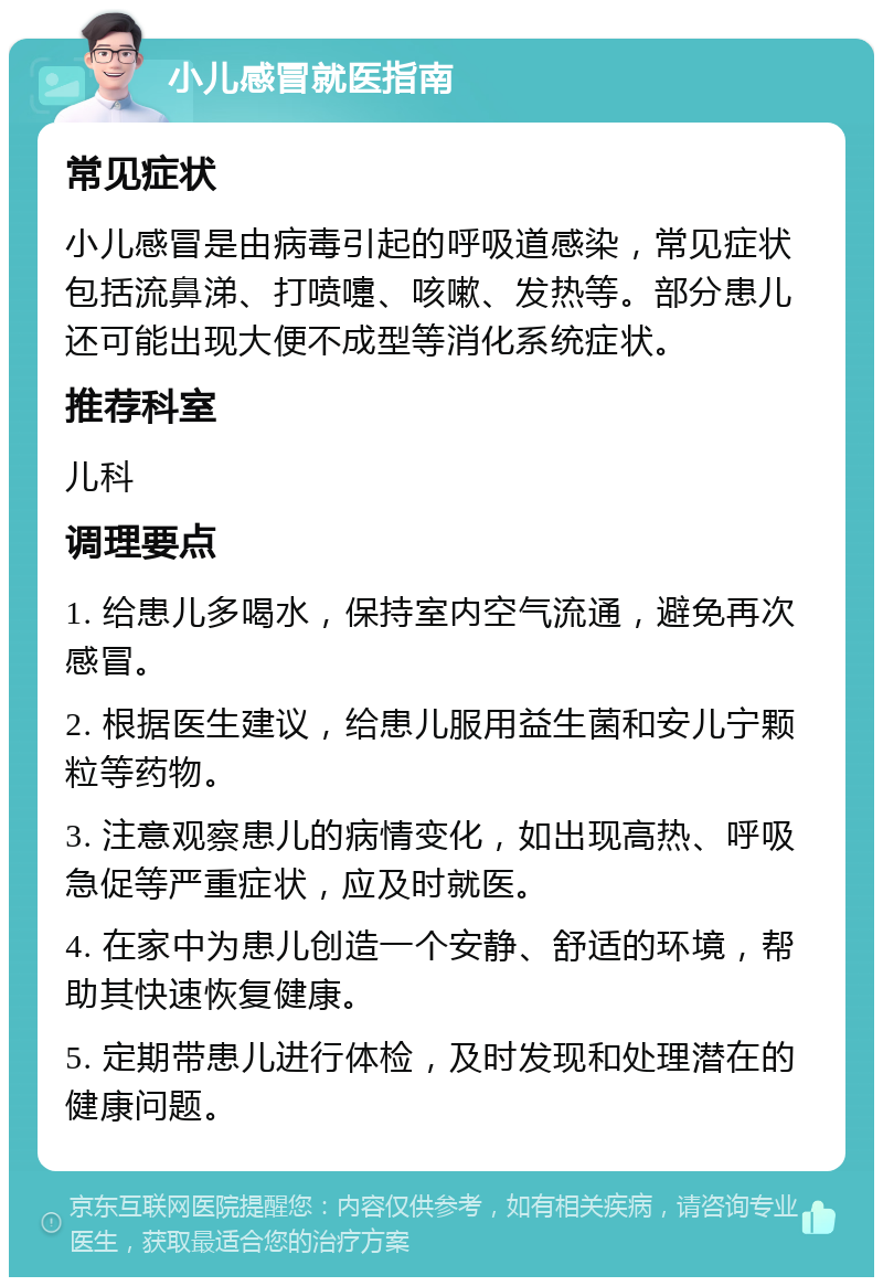 小儿感冒就医指南 常见症状 小儿感冒是由病毒引起的呼吸道感染，常见症状包括流鼻涕、打喷嚏、咳嗽、发热等。部分患儿还可能出现大便不成型等消化系统症状。 推荐科室 儿科 调理要点 1. 给患儿多喝水，保持室内空气流通，避免再次感冒。 2. 根据医生建议，给患儿服用益生菌和安儿宁颗粒等药物。 3. 注意观察患儿的病情变化，如出现高热、呼吸急促等严重症状，应及时就医。 4. 在家中为患儿创造一个安静、舒适的环境，帮助其快速恢复健康。 5. 定期带患儿进行体检，及时发现和处理潜在的健康问题。