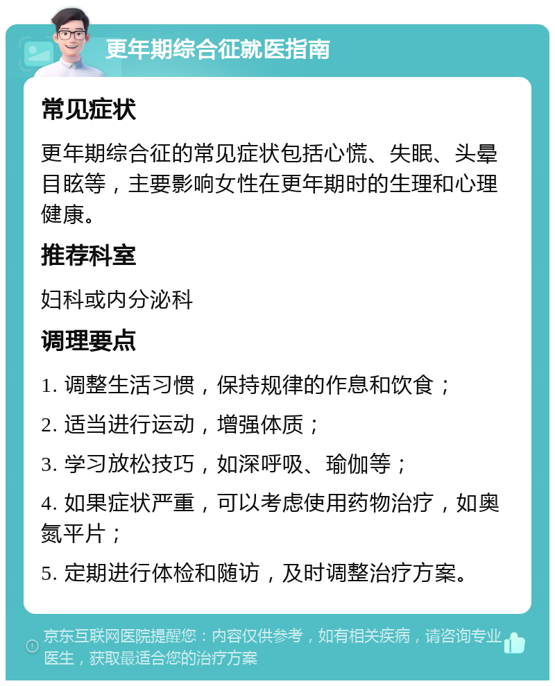 更年期综合征就医指南 常见症状 更年期综合征的常见症状包括心慌、失眠、头晕目眩等，主要影响女性在更年期时的生理和心理健康。 推荐科室 妇科或内分泌科 调理要点 1. 调整生活习惯，保持规律的作息和饮食； 2. 适当进行运动，增强体质； 3. 学习放松技巧，如深呼吸、瑜伽等； 4. 如果症状严重，可以考虑使用药物治疗，如奥氮平片； 5. 定期进行体检和随访，及时调整治疗方案。