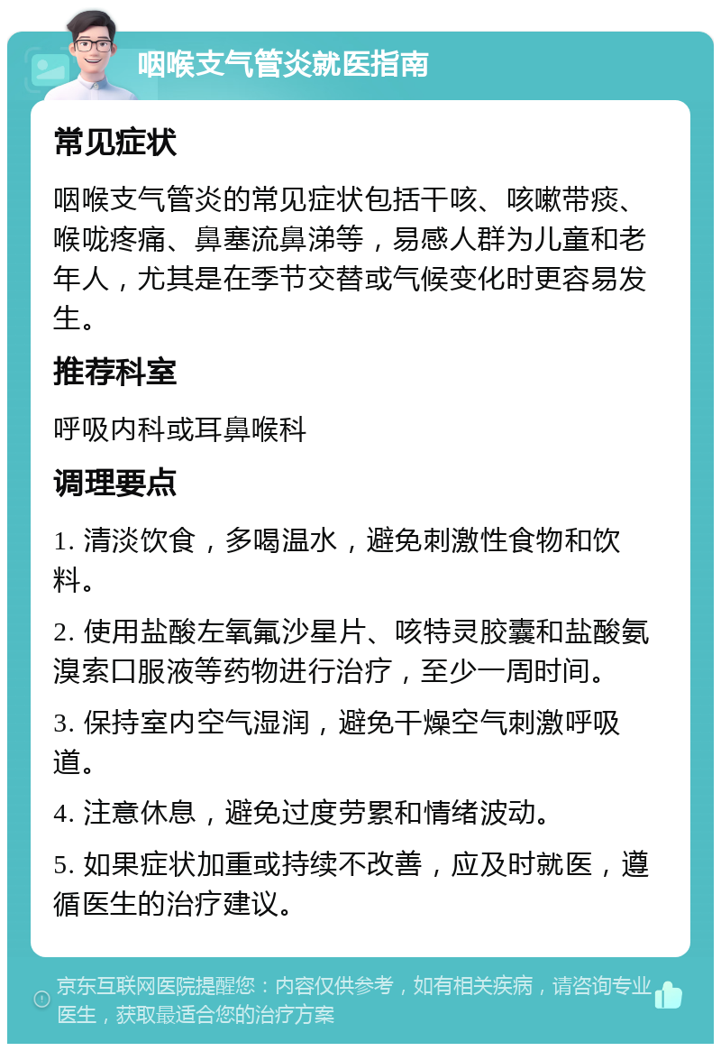 咽喉支气管炎就医指南 常见症状 咽喉支气管炎的常见症状包括干咳、咳嗽带痰、喉咙疼痛、鼻塞流鼻涕等，易感人群为儿童和老年人，尤其是在季节交替或气候变化时更容易发生。 推荐科室 呼吸内科或耳鼻喉科 调理要点 1. 清淡饮食，多喝温水，避免刺激性食物和饮料。 2. 使用盐酸左氧氟沙星片、咳特灵胶囊和盐酸氨溴索口服液等药物进行治疗，至少一周时间。 3. 保持室内空气湿润，避免干燥空气刺激呼吸道。 4. 注意休息，避免过度劳累和情绪波动。 5. 如果症状加重或持续不改善，应及时就医，遵循医生的治疗建议。