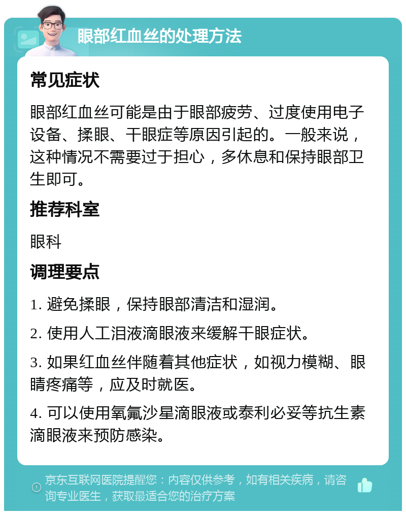 眼部红血丝的处理方法 常见症状 眼部红血丝可能是由于眼部疲劳、过度使用电子设备、揉眼、干眼症等原因引起的。一般来说，这种情况不需要过于担心，多休息和保持眼部卫生即可。 推荐科室 眼科 调理要点 1. 避免揉眼，保持眼部清洁和湿润。 2. 使用人工泪液滴眼液来缓解干眼症状。 3. 如果红血丝伴随着其他症状，如视力模糊、眼睛疼痛等，应及时就医。 4. 可以使用氧氟沙星滴眼液或泰利必妥等抗生素滴眼液来预防感染。