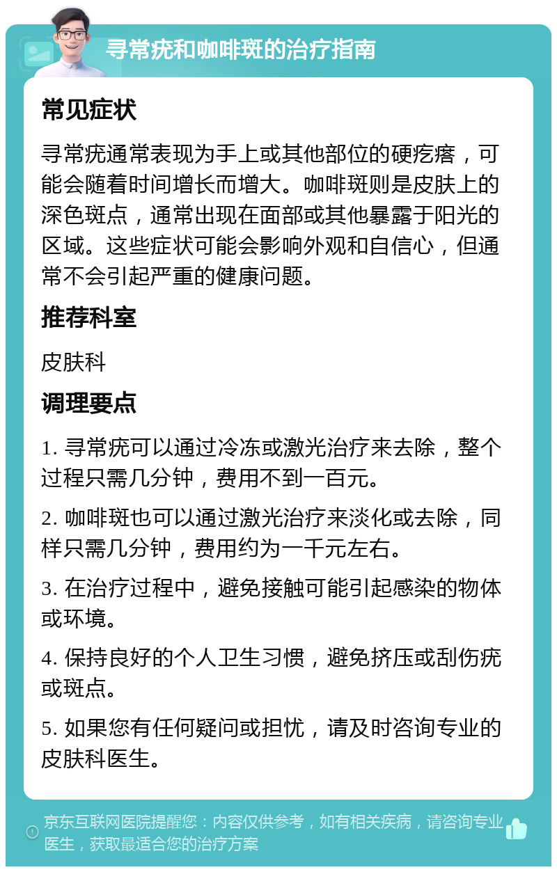 寻常疣和咖啡斑的治疗指南 常见症状 寻常疣通常表现为手上或其他部位的硬疙瘩，可能会随着时间增长而增大。咖啡斑则是皮肤上的深色斑点，通常出现在面部或其他暴露于阳光的区域。这些症状可能会影响外观和自信心，但通常不会引起严重的健康问题。 推荐科室 皮肤科 调理要点 1. 寻常疣可以通过冷冻或激光治疗来去除，整个过程只需几分钟，费用不到一百元。 2. 咖啡斑也可以通过激光治疗来淡化或去除，同样只需几分钟，费用约为一千元左右。 3. 在治疗过程中，避免接触可能引起感染的物体或环境。 4. 保持良好的个人卫生习惯，避免挤压或刮伤疣或斑点。 5. 如果您有任何疑问或担忧，请及时咨询专业的皮肤科医生。