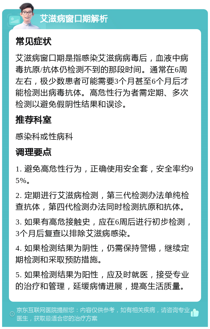 艾滋病窗口期解析 常见症状 艾滋病窗口期是指感染艾滋病病毒后，血液中病毒抗原/抗体仍检测不到的那段时间。通常在6周左右，极少数患者可能需要3个月甚至6个月后才能检测出病毒抗体。高危性行为者需定期、多次检测以避免假阴性结果和误诊。 推荐科室 感染科或性病科 调理要点 1. 避免高危性行为，正确使用安全套，安全率约95%。 2. 定期进行艾滋病检测，第三代检测办法单纯检查抗体，第四代检测办法同时检测抗原和抗体。 3. 如果有高危接触史，应在6周后进行初步检测，3个月后复查以排除艾滋病感染。 4. 如果检测结果为阴性，仍需保持警惕，继续定期检测和采取预防措施。 5. 如果检测结果为阳性，应及时就医，接受专业的治疗和管理，延缓病情进展，提高生活质量。