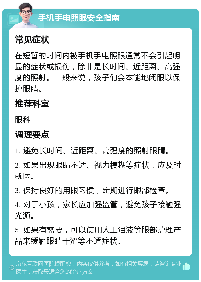 手机手电照眼安全指南 常见症状 在短暂的时间内被手机手电照眼通常不会引起明显的症状或损伤，除非是长时间、近距离、高强度的照射。一般来说，孩子们会本能地闭眼以保护眼睛。 推荐科室 眼科 调理要点 1. 避免长时间、近距离、高强度的照射眼睛。 2. 如果出现眼睛不适、视力模糊等症状，应及时就医。 3. 保持良好的用眼习惯，定期进行眼部检查。 4. 对于小孩，家长应加强监管，避免孩子接触强光源。 5. 如果有需要，可以使用人工泪液等眼部护理产品来缓解眼睛干涩等不适症状。