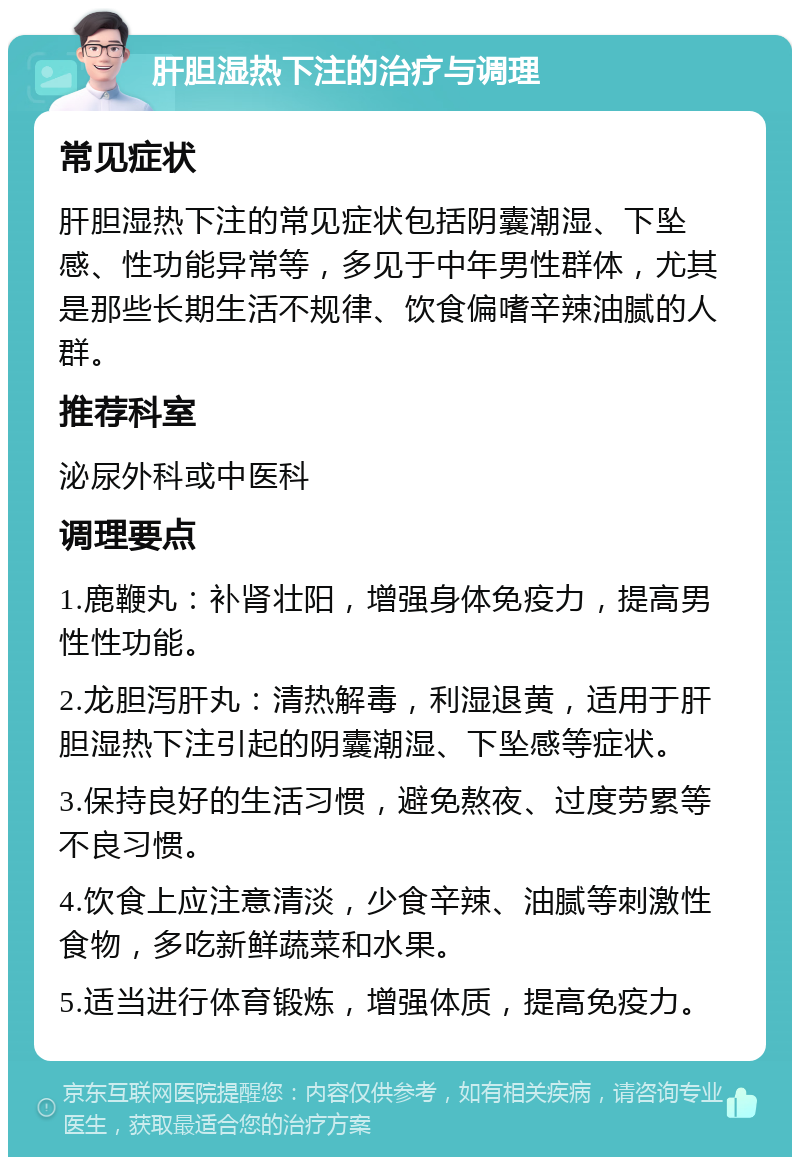 肝胆湿热下注的治疗与调理 常见症状 肝胆湿热下注的常见症状包括阴囊潮湿、下坠感、性功能异常等，多见于中年男性群体，尤其是那些长期生活不规律、饮食偏嗜辛辣油腻的人群。 推荐科室 泌尿外科或中医科 调理要点 1.鹿鞭丸：补肾壮阳，增强身体免疫力，提高男性性功能。 2.龙胆泻肝丸：清热解毒，利湿退黄，适用于肝胆湿热下注引起的阴囊潮湿、下坠感等症状。 3.保持良好的生活习惯，避免熬夜、过度劳累等不良习惯。 4.饮食上应注意清淡，少食辛辣、油腻等刺激性食物，多吃新鲜蔬菜和水果。 5.适当进行体育锻炼，增强体质，提高免疫力。