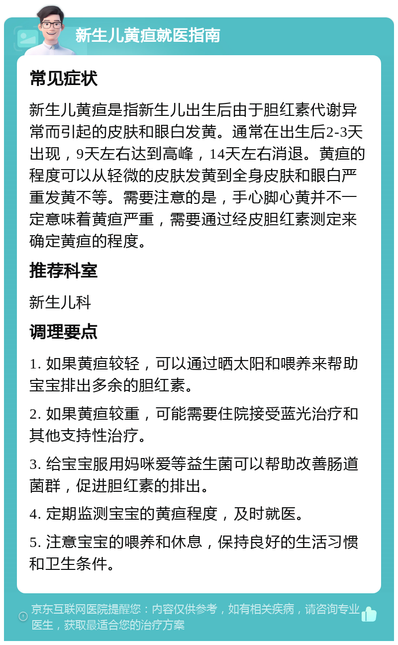 新生儿黄疸就医指南 常见症状 新生儿黄疸是指新生儿出生后由于胆红素代谢异常而引起的皮肤和眼白发黄。通常在出生后2-3天出现，9天左右达到高峰，14天左右消退。黄疸的程度可以从轻微的皮肤发黄到全身皮肤和眼白严重发黄不等。需要注意的是，手心脚心黄并不一定意味着黄疸严重，需要通过经皮胆红素测定来确定黄疸的程度。 推荐科室 新生儿科 调理要点 1. 如果黄疸较轻，可以通过晒太阳和喂养来帮助宝宝排出多余的胆红素。 2. 如果黄疸较重，可能需要住院接受蓝光治疗和其他支持性治疗。 3. 给宝宝服用妈咪爱等益生菌可以帮助改善肠道菌群，促进胆红素的排出。 4. 定期监测宝宝的黄疸程度，及时就医。 5. 注意宝宝的喂养和休息，保持良好的生活习惯和卫生条件。