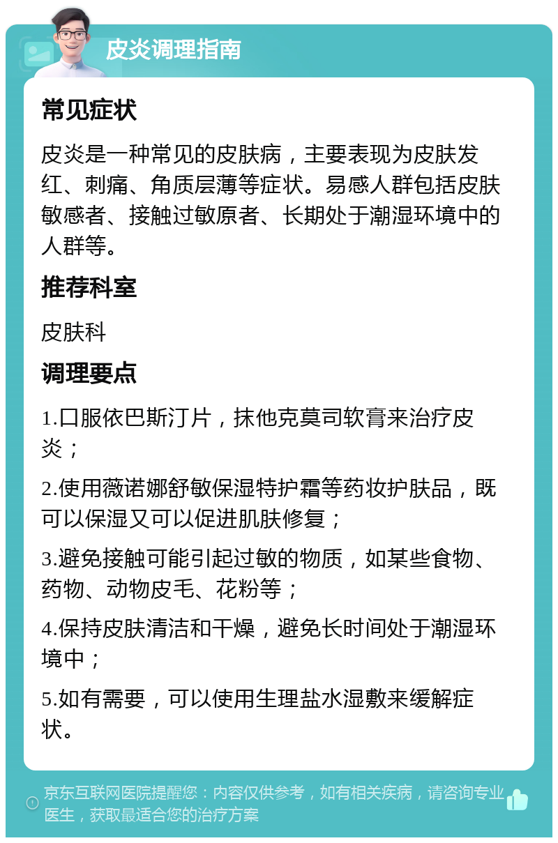 皮炎调理指南 常见症状 皮炎是一种常见的皮肤病，主要表现为皮肤发红、刺痛、角质层薄等症状。易感人群包括皮肤敏感者、接触过敏原者、长期处于潮湿环境中的人群等。 推荐科室 皮肤科 调理要点 1.口服依巴斯汀片，抹他克莫司软膏来治疗皮炎； 2.使用薇诺娜舒敏保湿特护霜等药妆护肤品，既可以保湿又可以促进肌肤修复； 3.避免接触可能引起过敏的物质，如某些食物、药物、动物皮毛、花粉等； 4.保持皮肤清洁和干燥，避免长时间处于潮湿环境中； 5.如有需要，可以使用生理盐水湿敷来缓解症状。