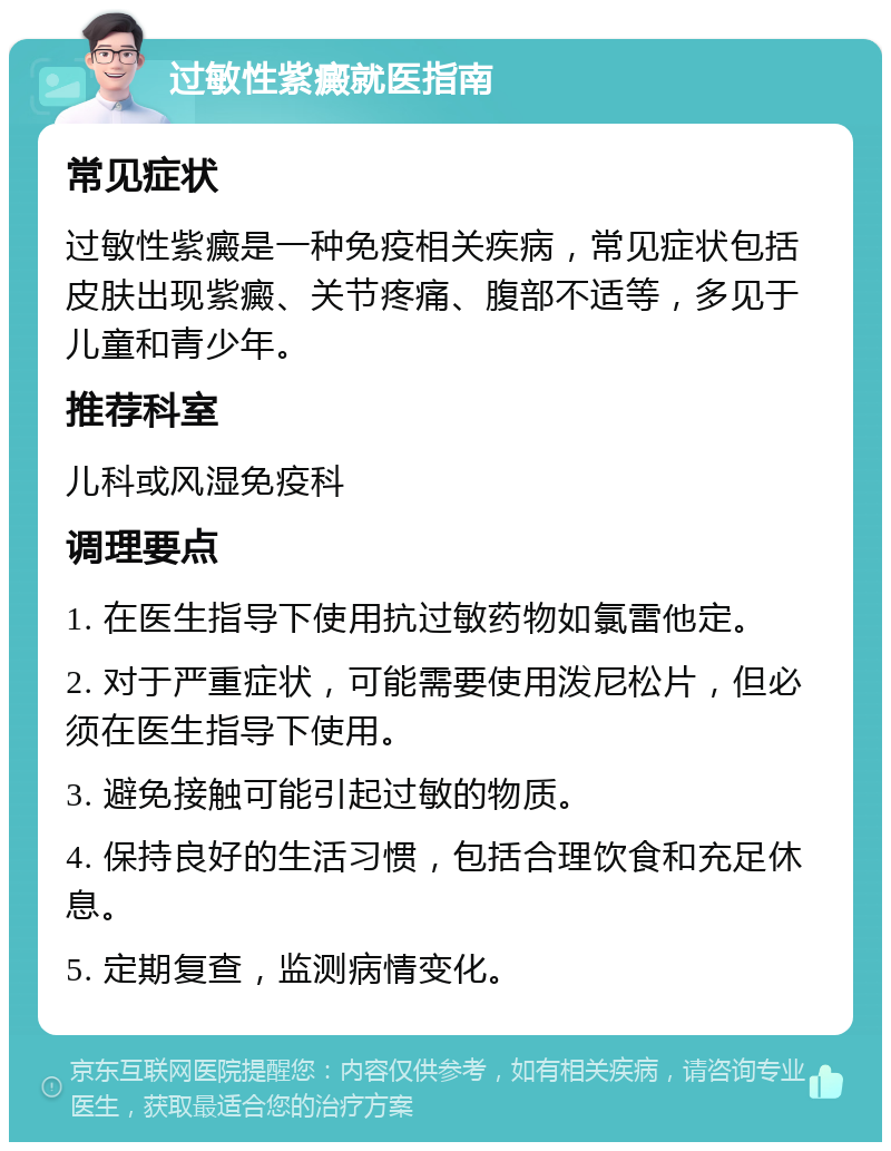 过敏性紫癜就医指南 常见症状 过敏性紫癜是一种免疫相关疾病，常见症状包括皮肤出现紫癜、关节疼痛、腹部不适等，多见于儿童和青少年。 推荐科室 儿科或风湿免疫科 调理要点 1. 在医生指导下使用抗过敏药物如氯雷他定。 2. 对于严重症状，可能需要使用泼尼松片，但必须在医生指导下使用。 3. 避免接触可能引起过敏的物质。 4. 保持良好的生活习惯，包括合理饮食和充足休息。 5. 定期复查，监测病情变化。