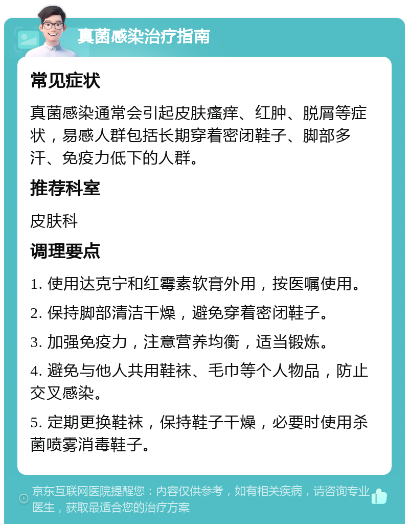 真菌感染治疗指南 常见症状 真菌感染通常会引起皮肤瘙痒、红肿、脱屑等症状，易感人群包括长期穿着密闭鞋子、脚部多汗、免疫力低下的人群。 推荐科室 皮肤科 调理要点 1. 使用达克宁和红霉素软膏外用，按医嘱使用。 2. 保持脚部清洁干燥，避免穿着密闭鞋子。 3. 加强免疫力，注意营养均衡，适当锻炼。 4. 避免与他人共用鞋袜、毛巾等个人物品，防止交叉感染。 5. 定期更换鞋袜，保持鞋子干燥，必要时使用杀菌喷雾消毒鞋子。