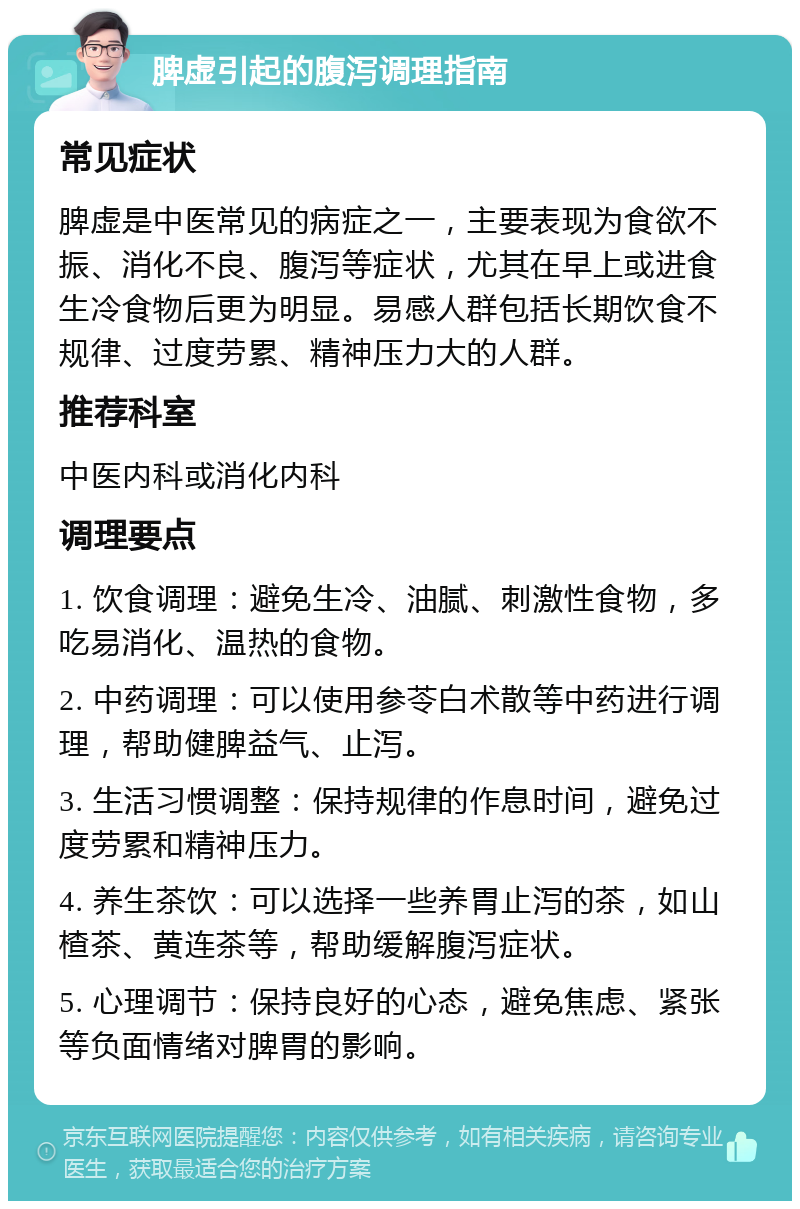 脾虚引起的腹泻调理指南 常见症状 脾虚是中医常见的病症之一，主要表现为食欲不振、消化不良、腹泻等症状，尤其在早上或进食生冷食物后更为明显。易感人群包括长期饮食不规律、过度劳累、精神压力大的人群。 推荐科室 中医内科或消化内科 调理要点 1. 饮食调理：避免生冷、油腻、刺激性食物，多吃易消化、温热的食物。 2. 中药调理：可以使用参苓白术散等中药进行调理，帮助健脾益气、止泻。 3. 生活习惯调整：保持规律的作息时间，避免过度劳累和精神压力。 4. 养生茶饮：可以选择一些养胃止泻的茶，如山楂茶、黄连茶等，帮助缓解腹泻症状。 5. 心理调节：保持良好的心态，避免焦虑、紧张等负面情绪对脾胃的影响。