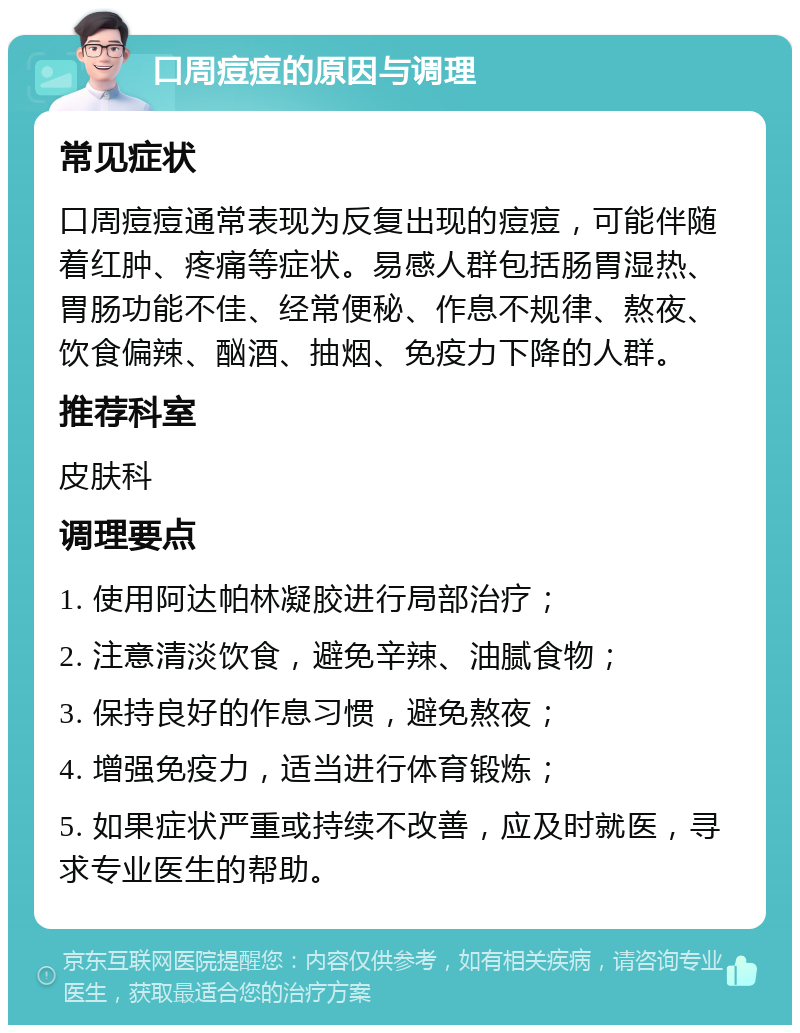 口周痘痘的原因与调理 常见症状 口周痘痘通常表现为反复出现的痘痘，可能伴随着红肿、疼痛等症状。易感人群包括肠胃湿热、胃肠功能不佳、经常便秘、作息不规律、熬夜、饮食偏辣、酗酒、抽烟、免疫力下降的人群。 推荐科室 皮肤科 调理要点 1. 使用阿达帕林凝胶进行局部治疗； 2. 注意清淡饮食，避免辛辣、油腻食物； 3. 保持良好的作息习惯，避免熬夜； 4. 增强免疫力，适当进行体育锻炼； 5. 如果症状严重或持续不改善，应及时就医，寻求专业医生的帮助。