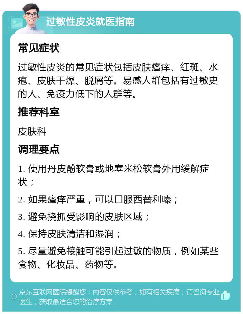 过敏性皮炎就医指南 常见症状 过敏性皮炎的常见症状包括皮肤瘙痒、红斑、水疱、皮肤干燥、脱屑等。易感人群包括有过敏史的人、免疫力低下的人群等。 推荐科室 皮肤科 调理要点 1. 使用丹皮酚软膏或地塞米松软膏外用缓解症状； 2. 如果瘙痒严重，可以口服西替利嗪； 3. 避免挠抓受影响的皮肤区域； 4. 保持皮肤清洁和湿润； 5. 尽量避免接触可能引起过敏的物质，例如某些食物、化妆品、药物等。