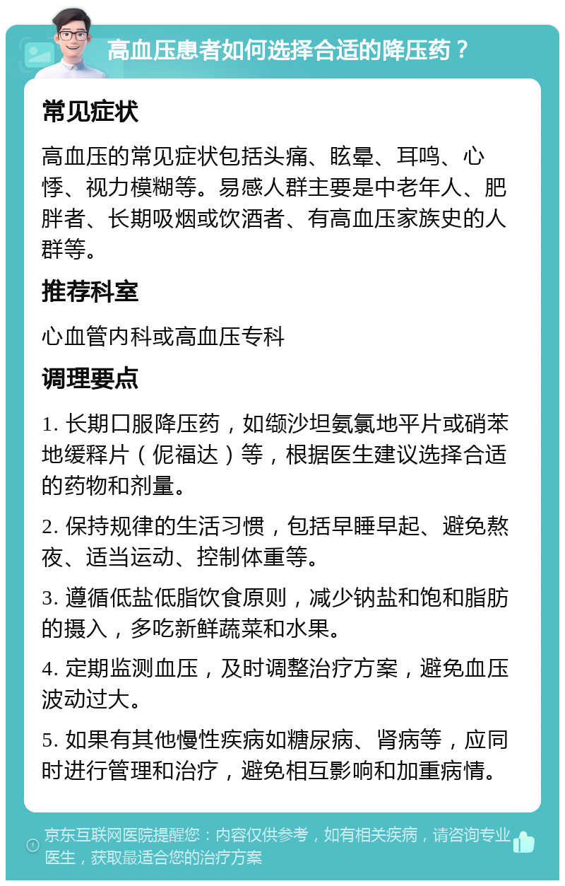 高血压患者如何选择合适的降压药？ 常见症状 高血压的常见症状包括头痛、眩晕、耳鸣、心悸、视力模糊等。易感人群主要是中老年人、肥胖者、长期吸烟或饮酒者、有高血压家族史的人群等。 推荐科室 心血管内科或高血压专科 调理要点 1. 长期口服降压药，如缬沙坦氨氯地平片或硝苯地缓释片（伲福达）等，根据医生建议选择合适的药物和剂量。 2. 保持规律的生活习惯，包括早睡早起、避免熬夜、适当运动、控制体重等。 3. 遵循低盐低脂饮食原则，减少钠盐和饱和脂肪的摄入，多吃新鲜蔬菜和水果。 4. 定期监测血压，及时调整治疗方案，避免血压波动过大。 5. 如果有其他慢性疾病如糖尿病、肾病等，应同时进行管理和治疗，避免相互影响和加重病情。