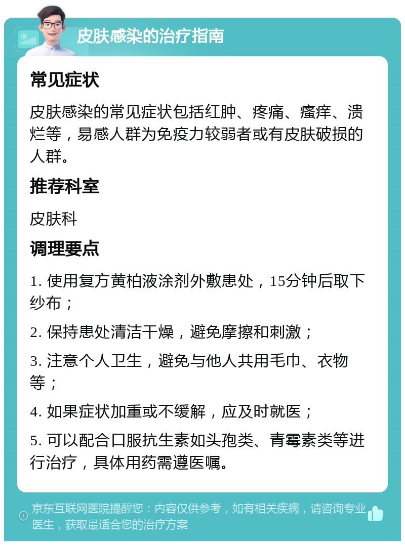 皮肤感染的治疗指南 常见症状 皮肤感染的常见症状包括红肿、疼痛、瘙痒、溃烂等，易感人群为免疫力较弱者或有皮肤破损的人群。 推荐科室 皮肤科 调理要点 1. 使用复方黄柏液涂剂外敷患处，15分钟后取下纱布； 2. 保持患处清洁干燥，避免摩擦和刺激； 3. 注意个人卫生，避免与他人共用毛巾、衣物等； 4. 如果症状加重或不缓解，应及时就医； 5. 可以配合口服抗生素如头孢类、青霉素类等进行治疗，具体用药需遵医嘱。