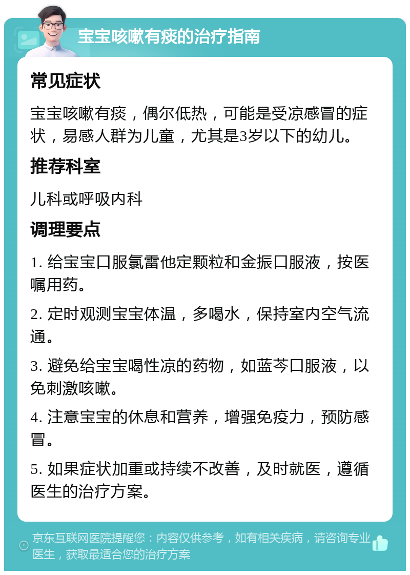 宝宝咳嗽有痰的治疗指南 常见症状 宝宝咳嗽有痰，偶尔低热，可能是受凉感冒的症状，易感人群为儿童，尤其是3岁以下的幼儿。 推荐科室 儿科或呼吸内科 调理要点 1. 给宝宝口服氯雷他定颗粒和金振口服液，按医嘱用药。 2. 定时观测宝宝体温，多喝水，保持室内空气流通。 3. 避免给宝宝喝性凉的药物，如蓝芩口服液，以免刺激咳嗽。 4. 注意宝宝的休息和营养，增强免疫力，预防感冒。 5. 如果症状加重或持续不改善，及时就医，遵循医生的治疗方案。