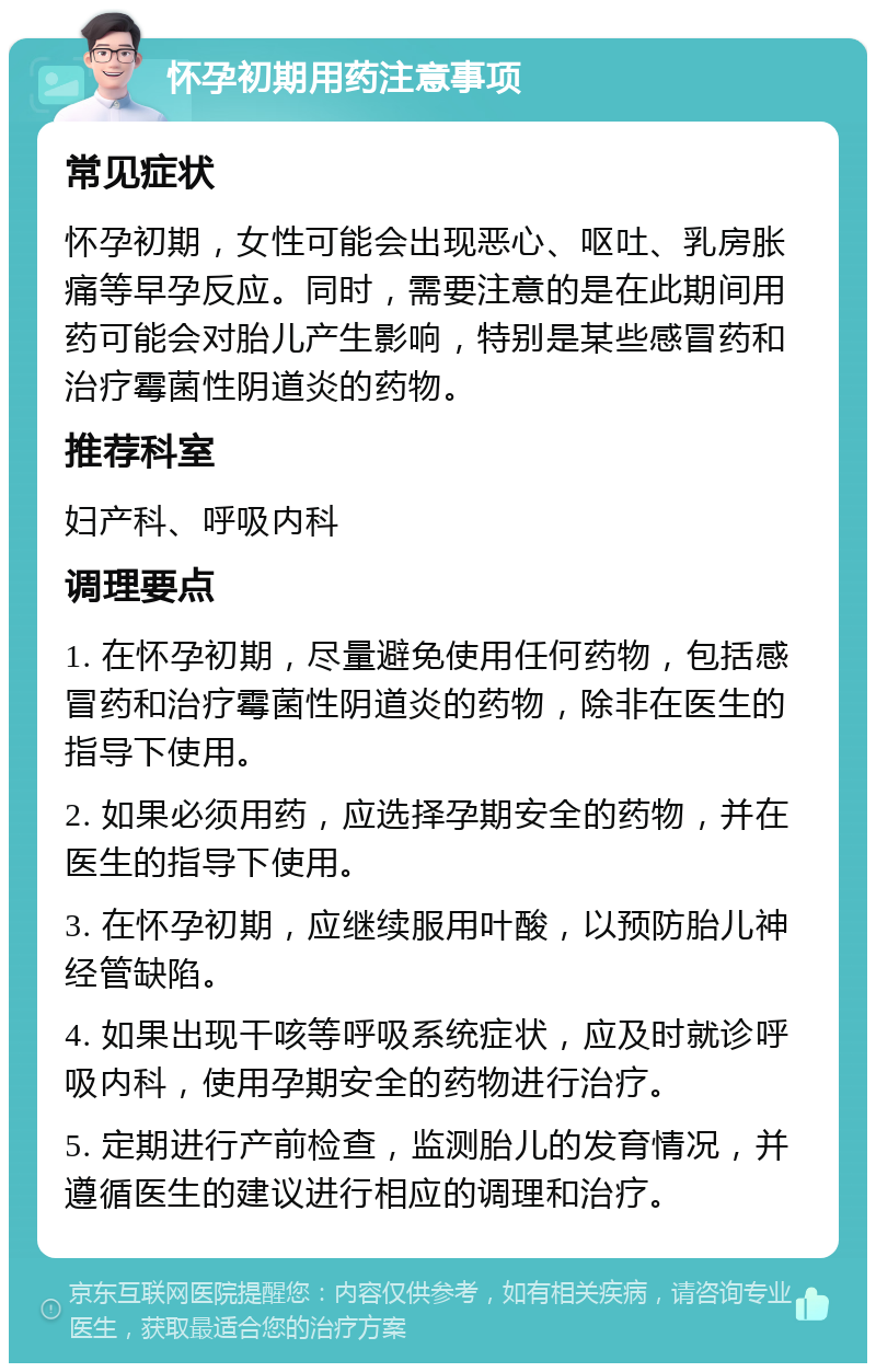 怀孕初期用药注意事项 常见症状 怀孕初期，女性可能会出现恶心、呕吐、乳房胀痛等早孕反应。同时，需要注意的是在此期间用药可能会对胎儿产生影响，特别是某些感冒药和治疗霉菌性阴道炎的药物。 推荐科室 妇产科、呼吸内科 调理要点 1. 在怀孕初期，尽量避免使用任何药物，包括感冒药和治疗霉菌性阴道炎的药物，除非在医生的指导下使用。 2. 如果必须用药，应选择孕期安全的药物，并在医生的指导下使用。 3. 在怀孕初期，应继续服用叶酸，以预防胎儿神经管缺陷。 4. 如果出现干咳等呼吸系统症状，应及时就诊呼吸内科，使用孕期安全的药物进行治疗。 5. 定期进行产前检查，监测胎儿的发育情况，并遵循医生的建议进行相应的调理和治疗。