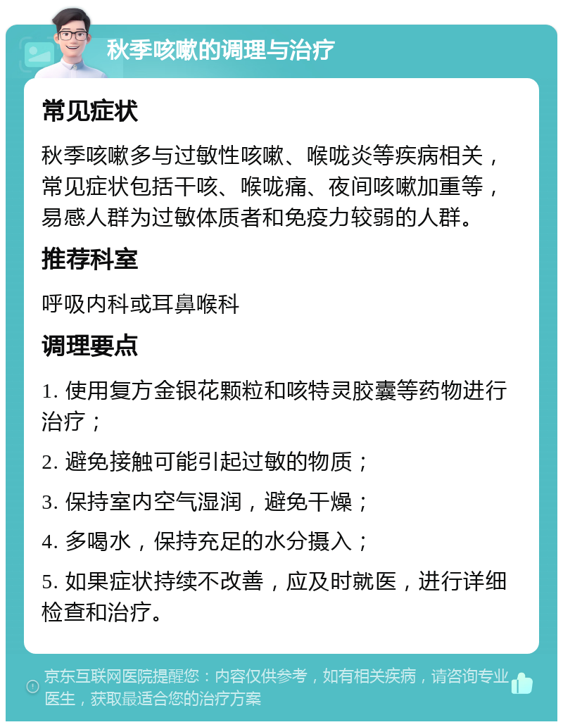 秋季咳嗽的调理与治疗 常见症状 秋季咳嗽多与过敏性咳嗽、喉咙炎等疾病相关，常见症状包括干咳、喉咙痛、夜间咳嗽加重等，易感人群为过敏体质者和免疫力较弱的人群。 推荐科室 呼吸内科或耳鼻喉科 调理要点 1. 使用复方金银花颗粒和咳特灵胶囊等药物进行治疗； 2. 避免接触可能引起过敏的物质； 3. 保持室内空气湿润，避免干燥； 4. 多喝水，保持充足的水分摄入； 5. 如果症状持续不改善，应及时就医，进行详细检查和治疗。