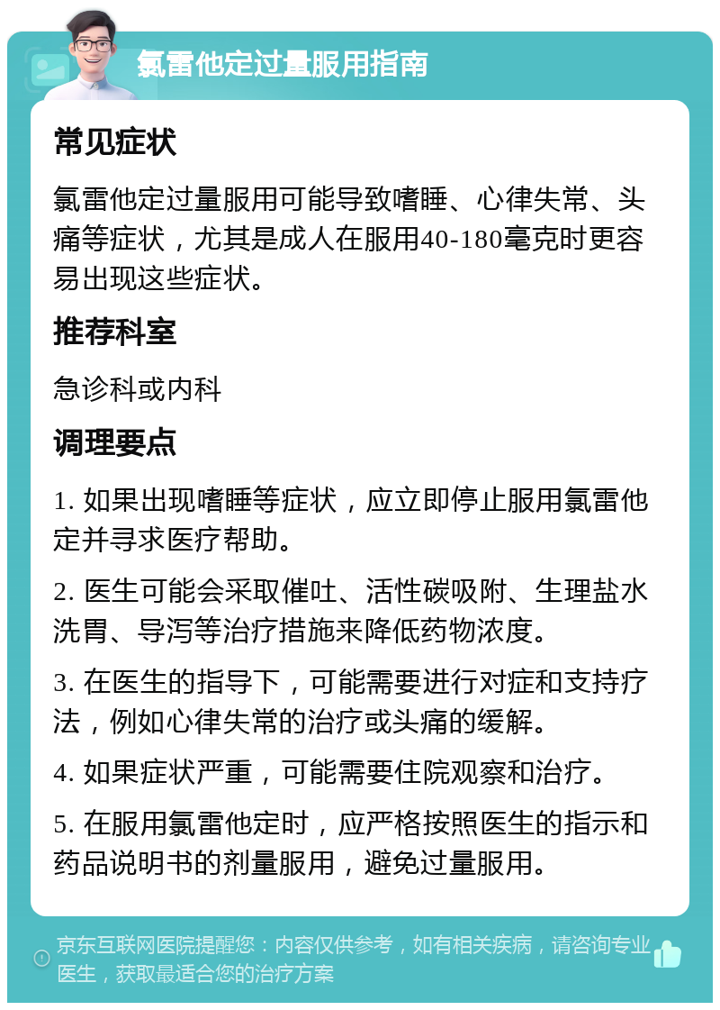 氯雷他定过量服用指南 常见症状 氯雷他定过量服用可能导致嗜睡、心律失常、头痛等症状，尤其是成人在服用40-180毫克时更容易出现这些症状。 推荐科室 急诊科或内科 调理要点 1. 如果出现嗜睡等症状，应立即停止服用氯雷他定并寻求医疗帮助。 2. 医生可能会采取催吐、活性碳吸附、生理盐水洗胃、导泻等治疗措施来降低药物浓度。 3. 在医生的指导下，可能需要进行对症和支持疗法，例如心律失常的治疗或头痛的缓解。 4. 如果症状严重，可能需要住院观察和治疗。 5. 在服用氯雷他定时，应严格按照医生的指示和药品说明书的剂量服用，避免过量服用。