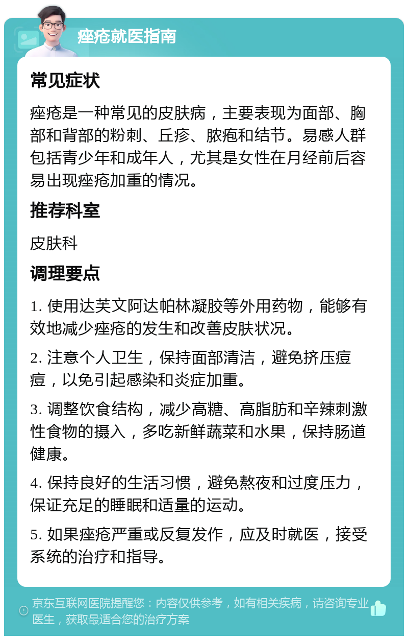 痤疮就医指南 常见症状 痤疮是一种常见的皮肤病，主要表现为面部、胸部和背部的粉刺、丘疹、脓疱和结节。易感人群包括青少年和成年人，尤其是女性在月经前后容易出现痤疮加重的情况。 推荐科室 皮肤科 调理要点 1. 使用达芙文阿达帕林凝胶等外用药物，能够有效地减少痤疮的发生和改善皮肤状况。 2. 注意个人卫生，保持面部清洁，避免挤压痘痘，以免引起感染和炎症加重。 3. 调整饮食结构，减少高糖、高脂肪和辛辣刺激性食物的摄入，多吃新鲜蔬菜和水果，保持肠道健康。 4. 保持良好的生活习惯，避免熬夜和过度压力，保证充足的睡眠和适量的运动。 5. 如果痤疮严重或反复发作，应及时就医，接受系统的治疗和指导。