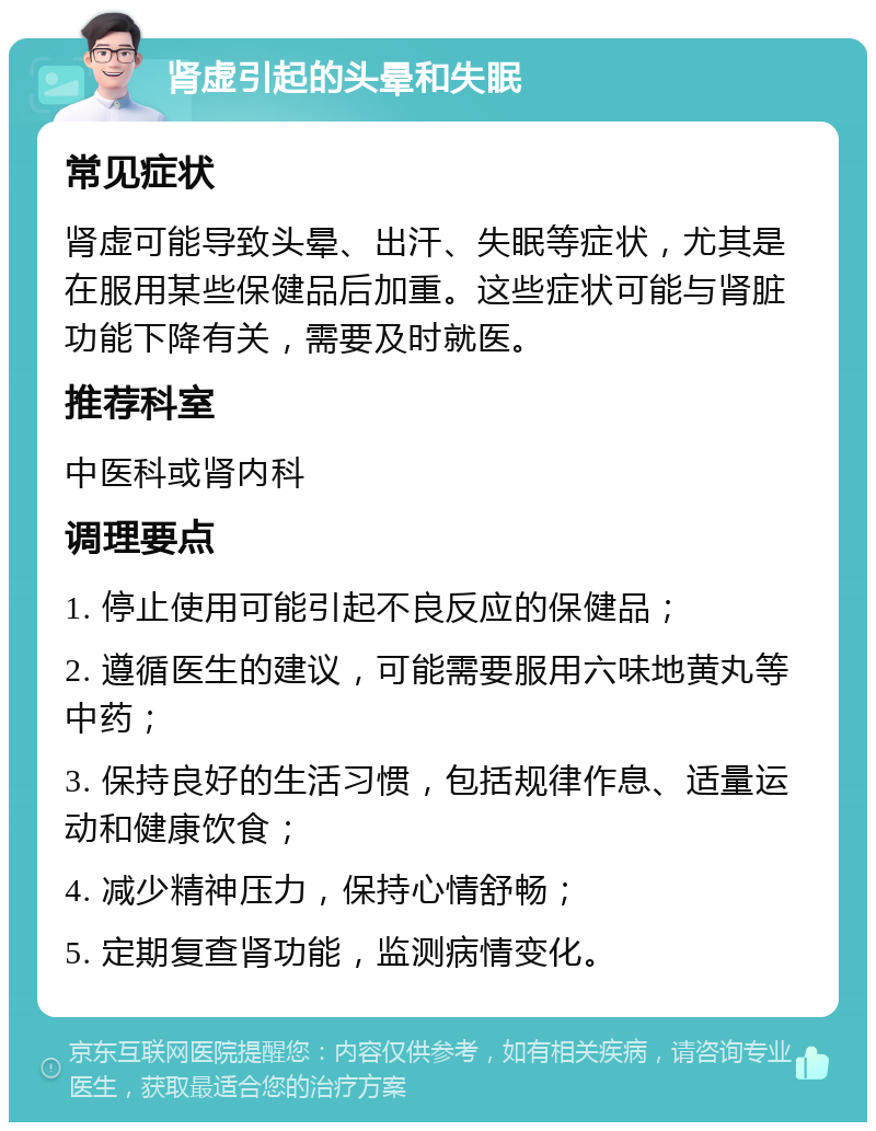 肾虚引起的头晕和失眠 常见症状 肾虚可能导致头晕、出汗、失眠等症状，尤其是在服用某些保健品后加重。这些症状可能与肾脏功能下降有关，需要及时就医。 推荐科室 中医科或肾内科 调理要点 1. 停止使用可能引起不良反应的保健品； 2. 遵循医生的建议，可能需要服用六味地黄丸等中药； 3. 保持良好的生活习惯，包括规律作息、适量运动和健康饮食； 4. 减少精神压力，保持心情舒畅； 5. 定期复查肾功能，监测病情变化。