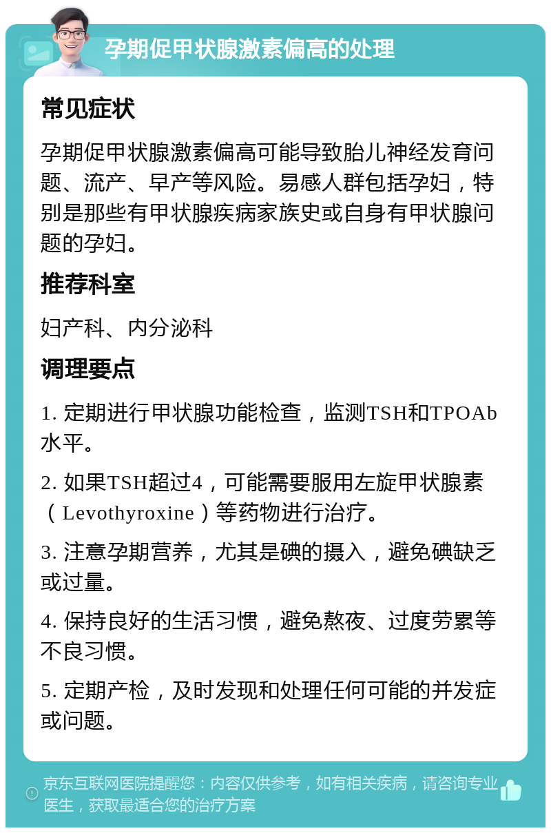 孕期促甲状腺激素偏高的处理 常见症状 孕期促甲状腺激素偏高可能导致胎儿神经发育问题、流产、早产等风险。易感人群包括孕妇，特别是那些有甲状腺疾病家族史或自身有甲状腺问题的孕妇。 推荐科室 妇产科、内分泌科 调理要点 1. 定期进行甲状腺功能检查，监测TSH和TPOAb水平。 2. 如果TSH超过4，可能需要服用左旋甲状腺素（Levothyroxine）等药物进行治疗。 3. 注意孕期营养，尤其是碘的摄入，避免碘缺乏或过量。 4. 保持良好的生活习惯，避免熬夜、过度劳累等不良习惯。 5. 定期产检，及时发现和处理任何可能的并发症或问题。