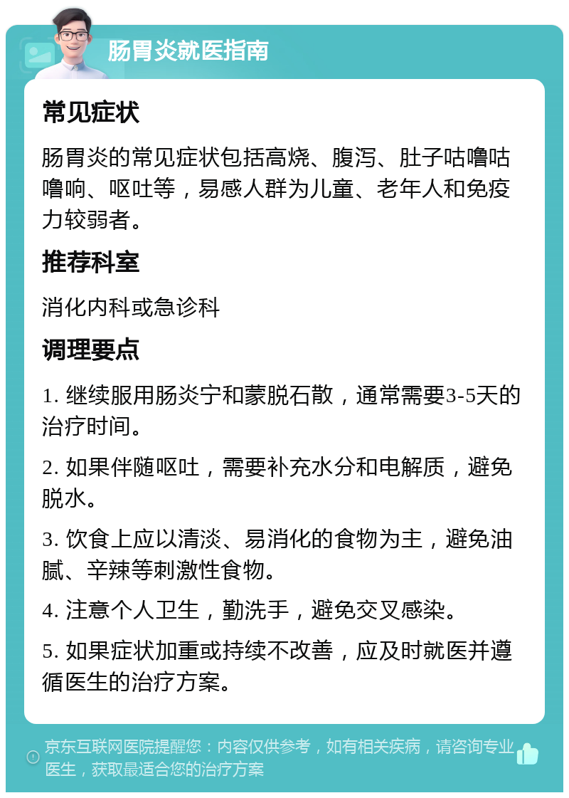 肠胃炎就医指南 常见症状 肠胃炎的常见症状包括高烧、腹泻、肚子咕噜咕噜响、呕吐等，易感人群为儿童、老年人和免疫力较弱者。 推荐科室 消化内科或急诊科 调理要点 1. 继续服用肠炎宁和蒙脱石散，通常需要3-5天的治疗时间。 2. 如果伴随呕吐，需要补充水分和电解质，避免脱水。 3. 饮食上应以清淡、易消化的食物为主，避免油腻、辛辣等刺激性食物。 4. 注意个人卫生，勤洗手，避免交叉感染。 5. 如果症状加重或持续不改善，应及时就医并遵循医生的治疗方案。