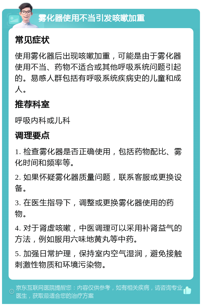 雾化器使用不当引发咳嗽加重 常见症状 使用雾化器后出现咳嗽加重，可能是由于雾化器使用不当、药物不适合或其他呼吸系统问题引起的。易感人群包括有呼吸系统疾病史的儿童和成人。 推荐科室 呼吸内科或儿科 调理要点 1. 检查雾化器是否正确使用，包括药物配比、雾化时间和频率等。 2. 如果怀疑雾化器质量问题，联系客服或更换设备。 3. 在医生指导下，调整或更换雾化器使用的药物。 4. 对于肾虚咳嗽，中医调理可以采用补肾益气的方法，例如服用六味地黄丸等中药。 5. 加强日常护理，保持室内空气湿润，避免接触刺激性物质和环境污染物。