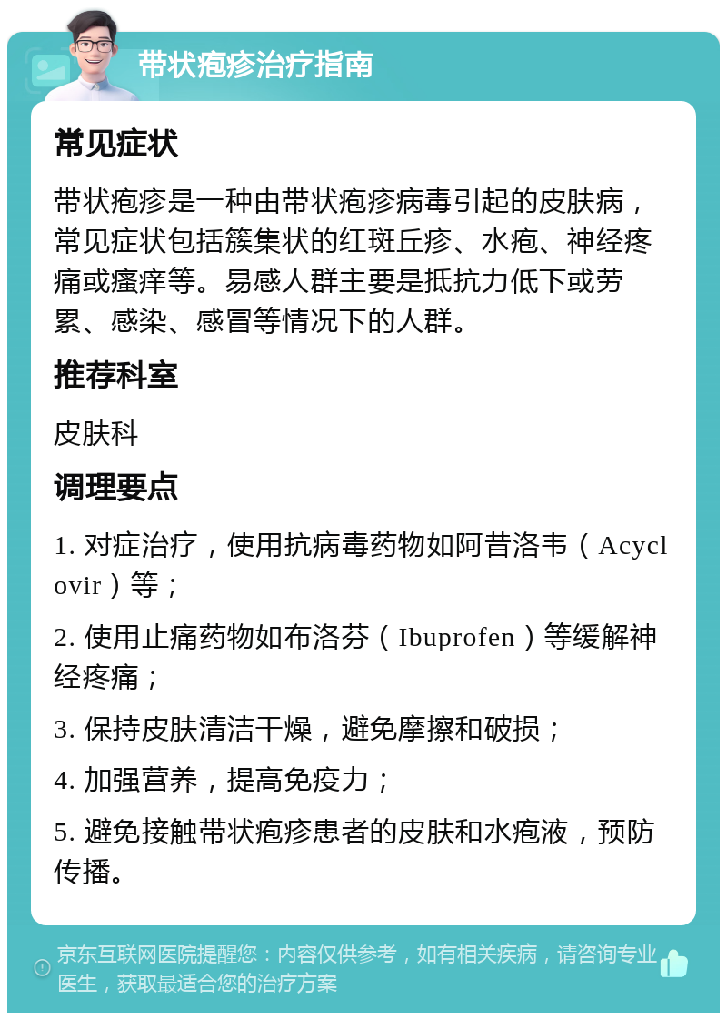 带状疱疹治疗指南 常见症状 带状疱疹是一种由带状疱疹病毒引起的皮肤病，常见症状包括簇集状的红斑丘疹、水疱、神经疼痛或瘙痒等。易感人群主要是抵抗力低下或劳累、感染、感冒等情况下的人群。 推荐科室 皮肤科 调理要点 1. 对症治疗，使用抗病毒药物如阿昔洛韦（Acyclovir）等； 2. 使用止痛药物如布洛芬（Ibuprofen）等缓解神经疼痛； 3. 保持皮肤清洁干燥，避免摩擦和破损； 4. 加强营养，提高免疫力； 5. 避免接触带状疱疹患者的皮肤和水疱液，预防传播。