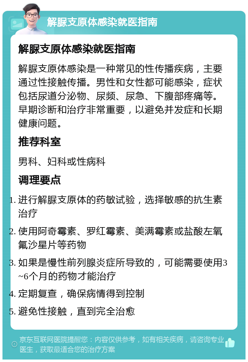 解脲支原体感染就医指南 解脲支原体感染就医指南 解脲支原体感染是一种常见的性传播疾病，主要通过性接触传播。男性和女性都可能感染，症状包括尿道分泌物、尿频、尿急、下腹部疼痛等。早期诊断和治疗非常重要，以避免并发症和长期健康问题。 推荐科室 男科、妇科或性病科 调理要点 进行解脲支原体的药敏试验，选择敏感的抗生素治疗 使用阿奇霉素、罗红霉素、美满霉素或盐酸左氧氟沙星片等药物 如果是慢性前列腺炎症所导致的，可能需要使用3~6个月的药物才能治疗 定期复查，确保病情得到控制 避免性接触，直到完全治愈